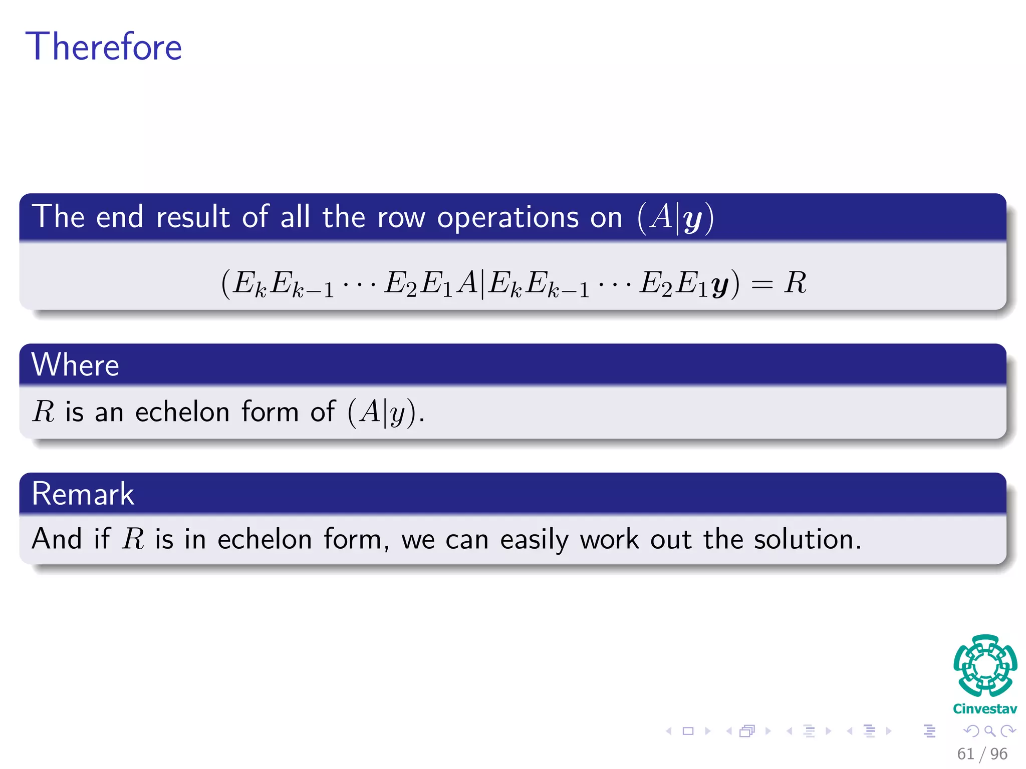 Therefore
The end result of all the row operations on (A|y)
(EkEk−1 · · · E2E1A|EkEk−1 · · · E2E1y) = R
Where
R is an echelon form of (A|y).
Remark
And if R is in echelon form, we can easily work out the solution.
61 / 96
 