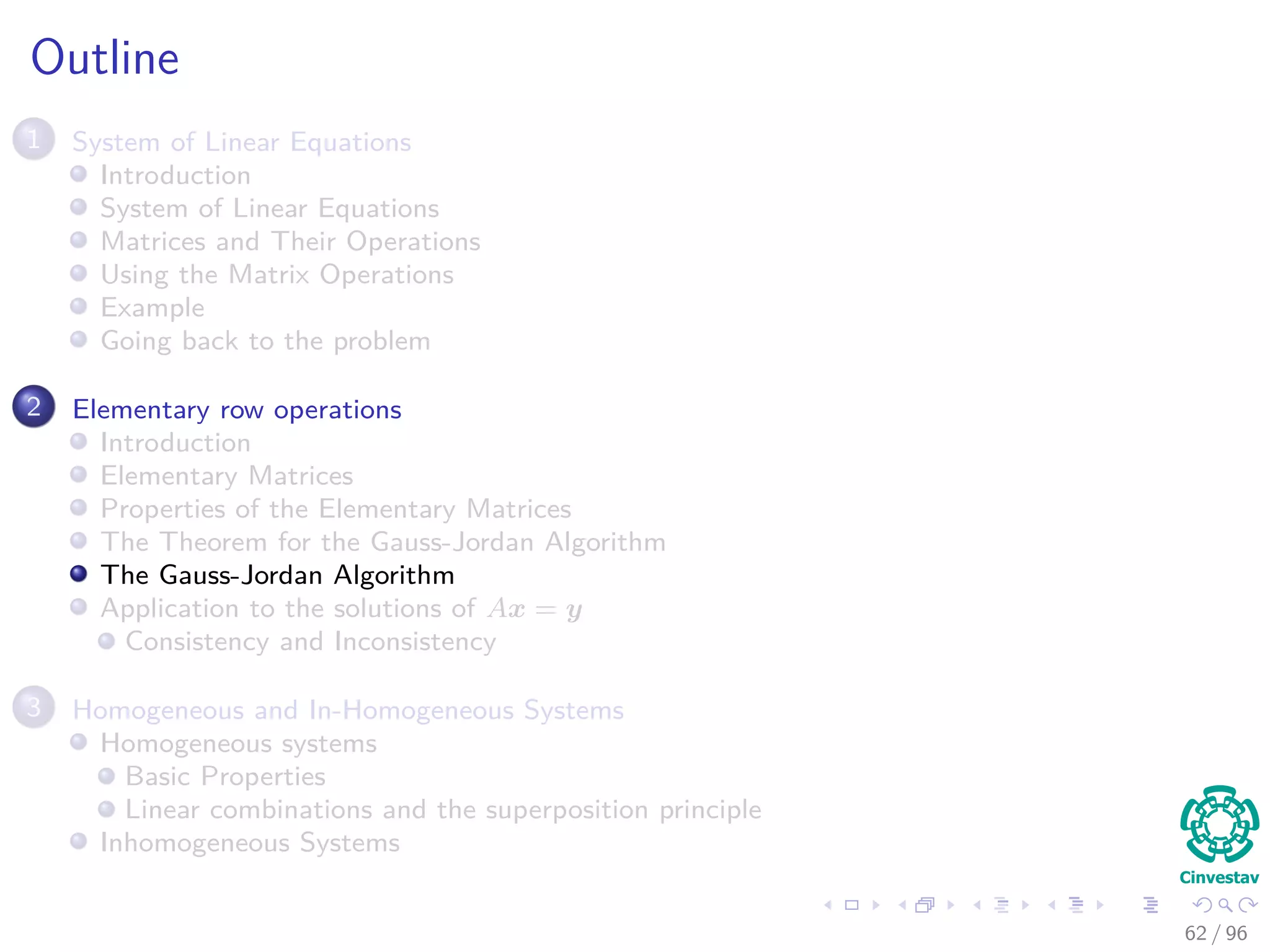 Outline
1 System of Linear Equations
Introduction
System of Linear Equations
Matrices and Their Operations
Using the Matrix Operations
Example
Going back to the problem
2 Elementary row operations
Introduction
Elementary Matrices
Properties of the Elementary Matrices
The Theorem for the Gauss-Jordan Algorithm
The Gauss-Jordan Algorithm
Application to the solutions of Ax = y
Consistency and Inconsistency
3 Homogeneous and In-Homogeneous Systems
Homogeneous systems
Basic Properties
Linear combinations and the superposition principle
Inhomogeneous Systems
62 / 96
 