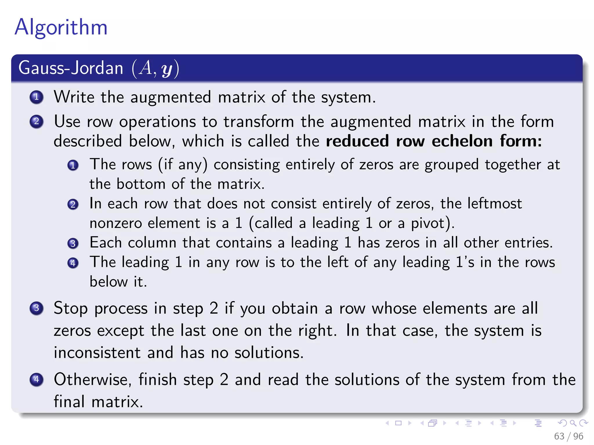 Algorithm
Gauss-Jordan (A, y)
1 Write the augmented matrix of the system.
2 Use row operations to transform the augmented matrix in the form
described below, which is called the reduced row echelon form:
1 The rows (if any) consisting entirely of zeros are grouped together at
the bottom of the matrix.
2 In each row that does not consist entirely of zeros, the leftmost
nonzero element is a 1 (called a leading 1 or a pivot).
3 Each column that contains a leading 1 has zeros in all other entries.
4 The leading 1 in any row is to the left of any leading 1’s in the rows
below it.
3 Stop process in step 2 if you obtain a row whose elements are all
zeros except the last one on the right. In that case, the system is
inconsistent and has no solutions.
4 Otherwise, ﬁnish step 2 and read the solutions of the system from the
ﬁnal matrix.
63 / 96
 