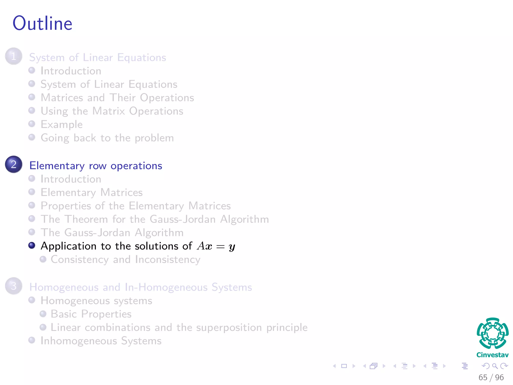 Outline
1 System of Linear Equations
Introduction
System of Linear Equations
Matrices and Their Operations
Using the Matrix Operations
Example
Going back to the problem
2 Elementary row operations
Introduction
Elementary Matrices
Properties of the Elementary Matrices
The Theorem for the Gauss-Jordan Algorithm
The Gauss-Jordan Algorithm
Application to the solutions of Ax = y
Consistency and Inconsistency
3 Homogeneous and In-Homogeneous Systems
Homogeneous systems
Basic Properties
Linear combinations and the superposition principle
Inhomogeneous Systems
65 / 96
 