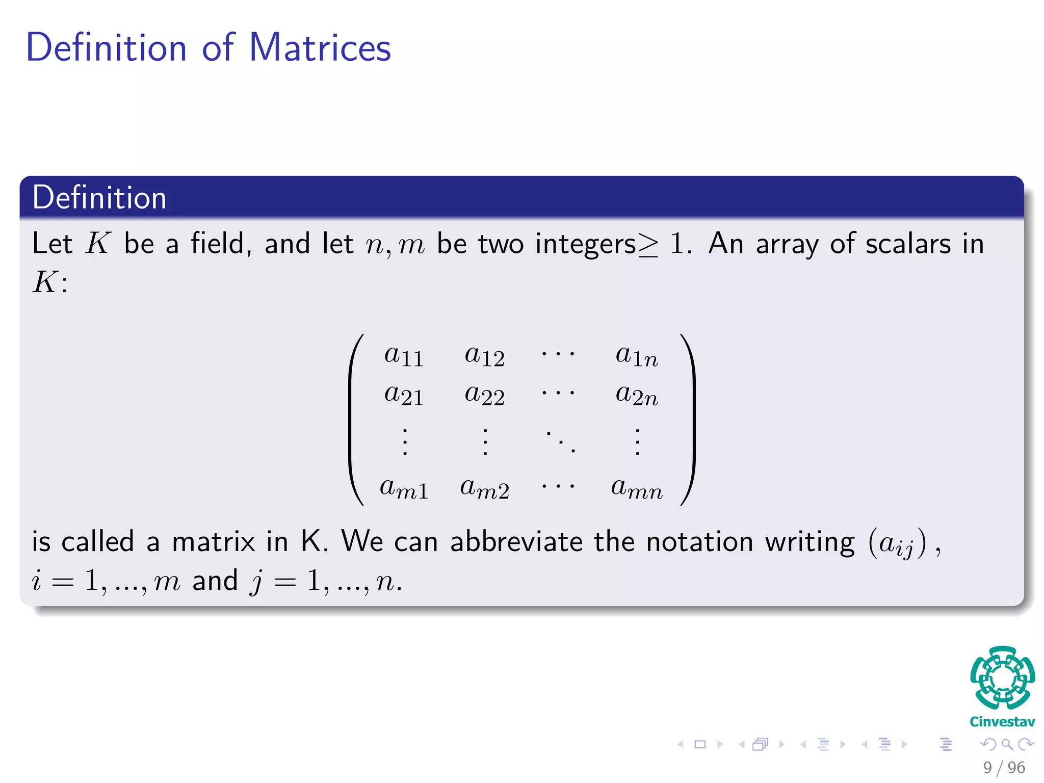 Deﬁnition of Matrices
Deﬁnition
Let K be a ﬁeld, and let n, m be two integers≥ 1. An array of scalars in
K:






a11 a12 · · · a1n
a21 a22 · · · a2n
...
...
...
...
am1 am2 · · · amn






is called a matrix in K. We can abbreviate the notation writing (aij) ,
i = 1, ..., m and j = 1, ..., n.
9 / 96
 