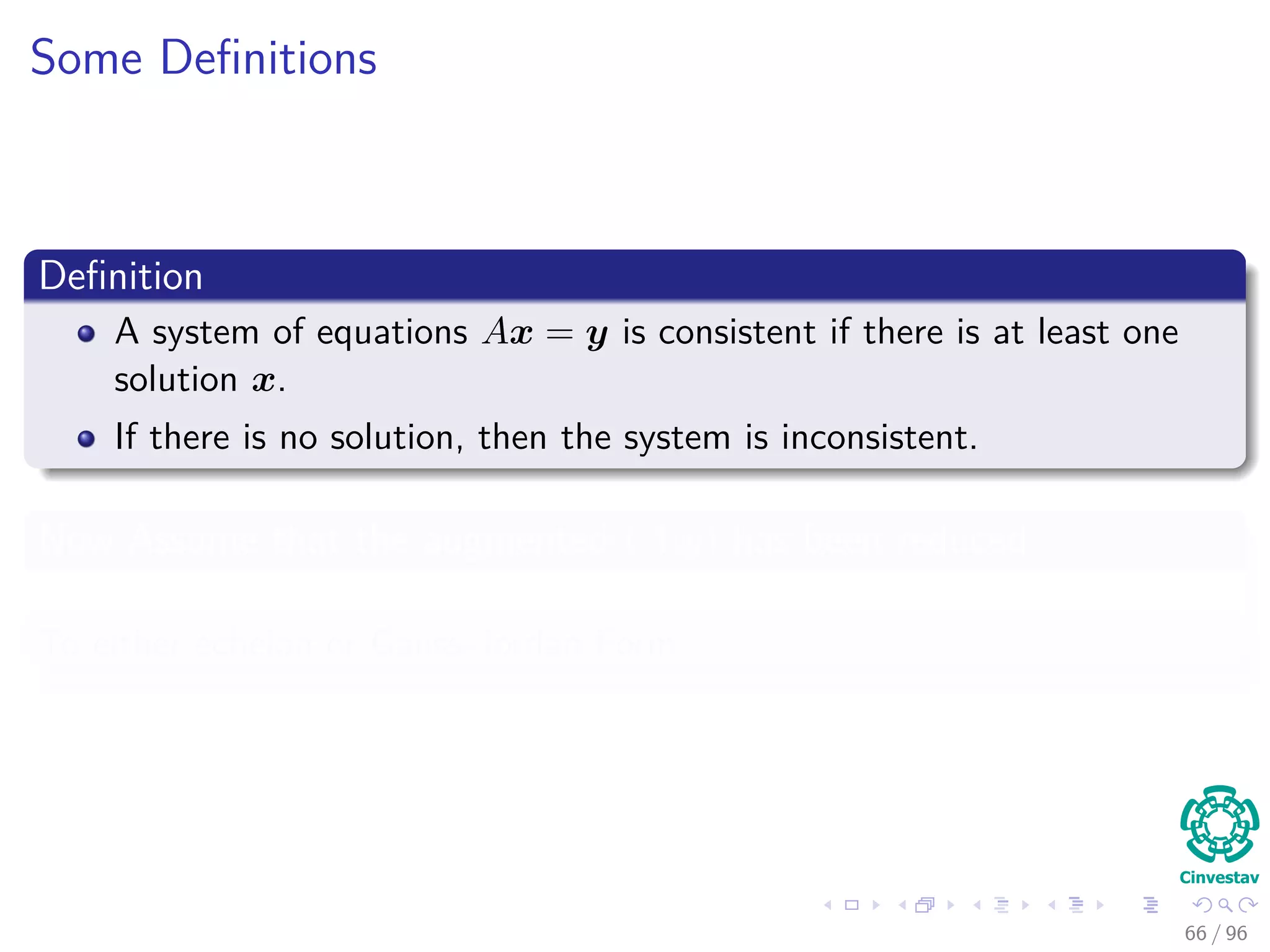 Some Deﬁnitions
Deﬁnition
A system of equations Ax = y is consistent if there is at least one
solution x.
If there is no solution, then the system is inconsistent.
Now Assume that the augmented (A|y) has been reduced
To either echelon or Gauss-Jordan Form
66 / 96
 