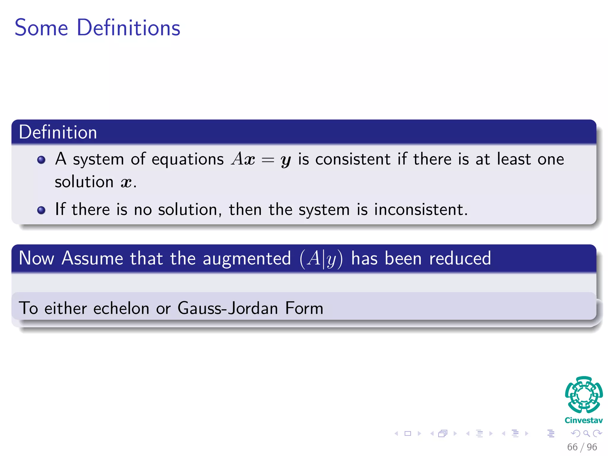 Some Deﬁnitions
Deﬁnition
A system of equations Ax = y is consistent if there is at least one
solution x.
If there is no solution, then the system is inconsistent.
Now Assume that the augmented (A|y) has been reduced
To either echelon or Gauss-Jordan Form
66 / 96
 