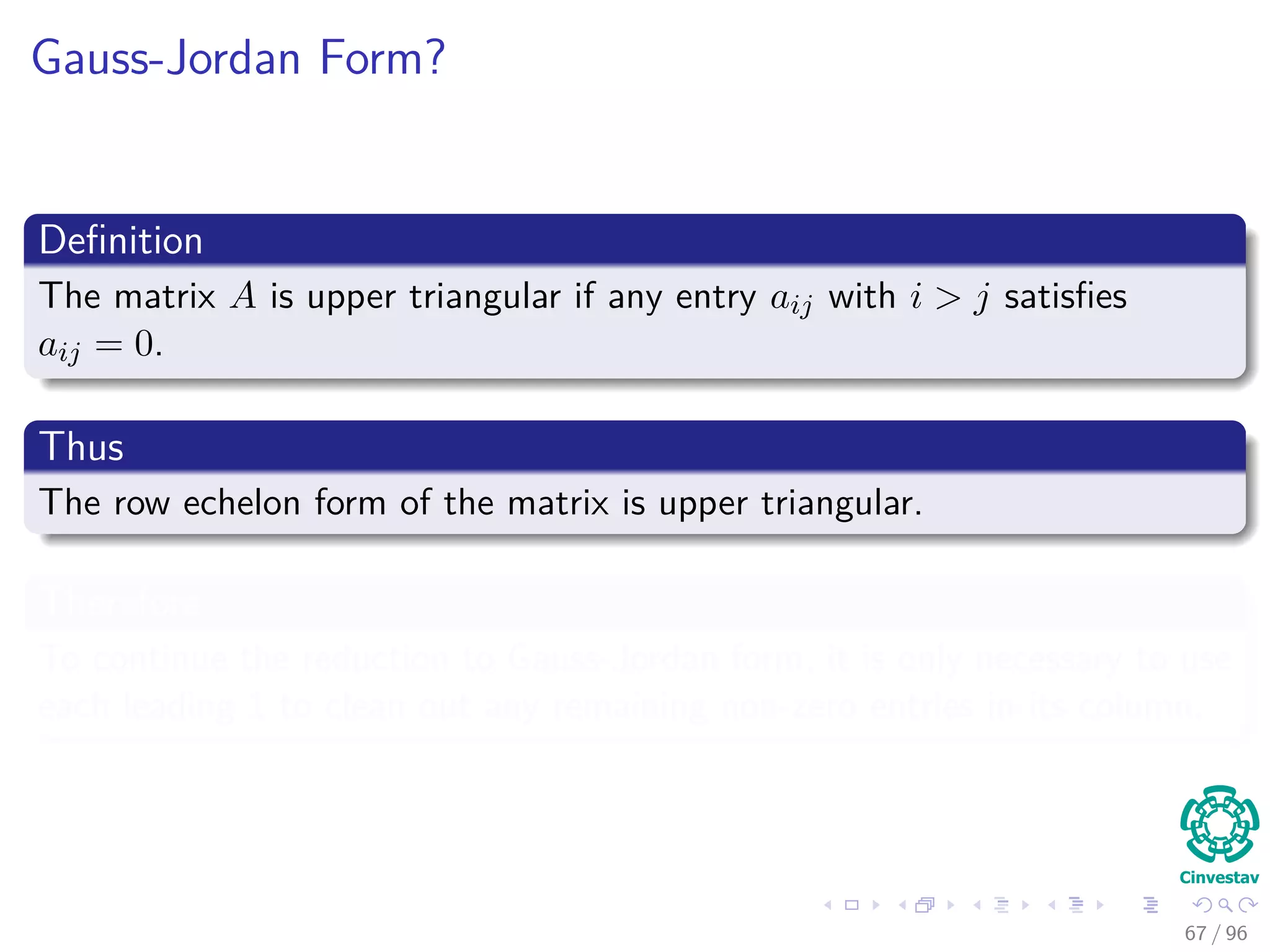 Gauss-Jordan Form?
Deﬁnition
The matrix A is upper triangular if any entry aij with i > j satisﬁes
aij = 0.
Thus
The row echelon form of the matrix is upper triangular.
Therefore
To continue the reduction to Gauss-Jordan form, it is only necessary to use
each leading 1 to clean out any remaining non-zero entries in its column.
67 / 96
 