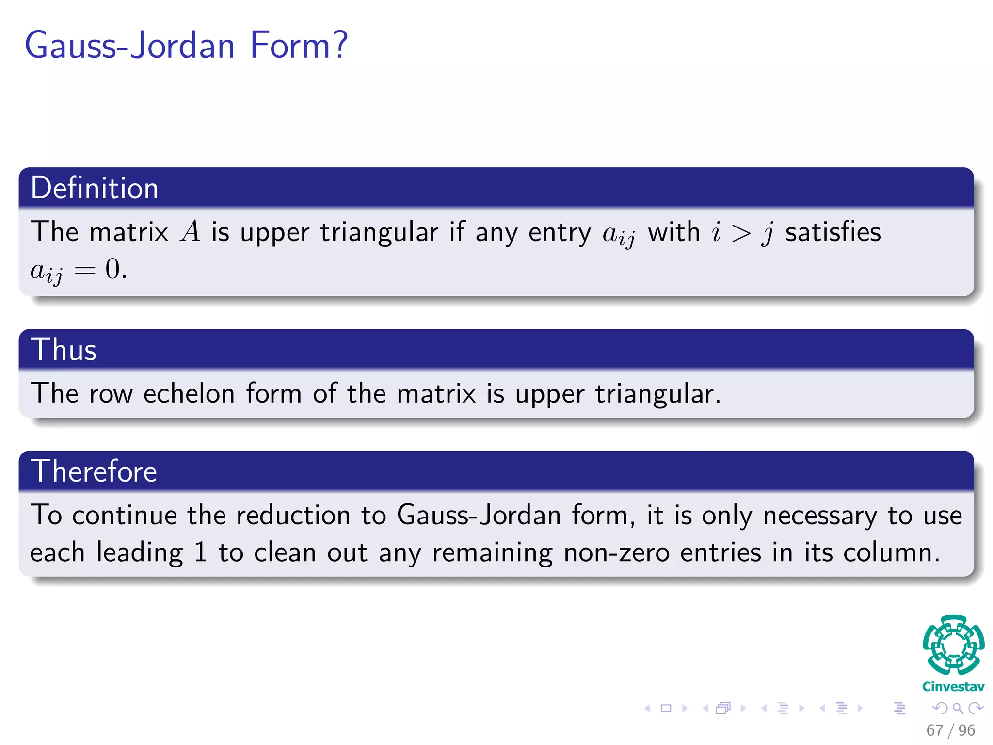 Gauss-Jordan Form?
Deﬁnition
The matrix A is upper triangular if any entry aij with i > j satisﬁes
aij = 0.
Thus
The row echelon form of the matrix is upper triangular.
Therefore
To continue the reduction to Gauss-Jordan form, it is only necessary to use
each leading 1 to clean out any remaining non-zero entries in its column.
67 / 96
 