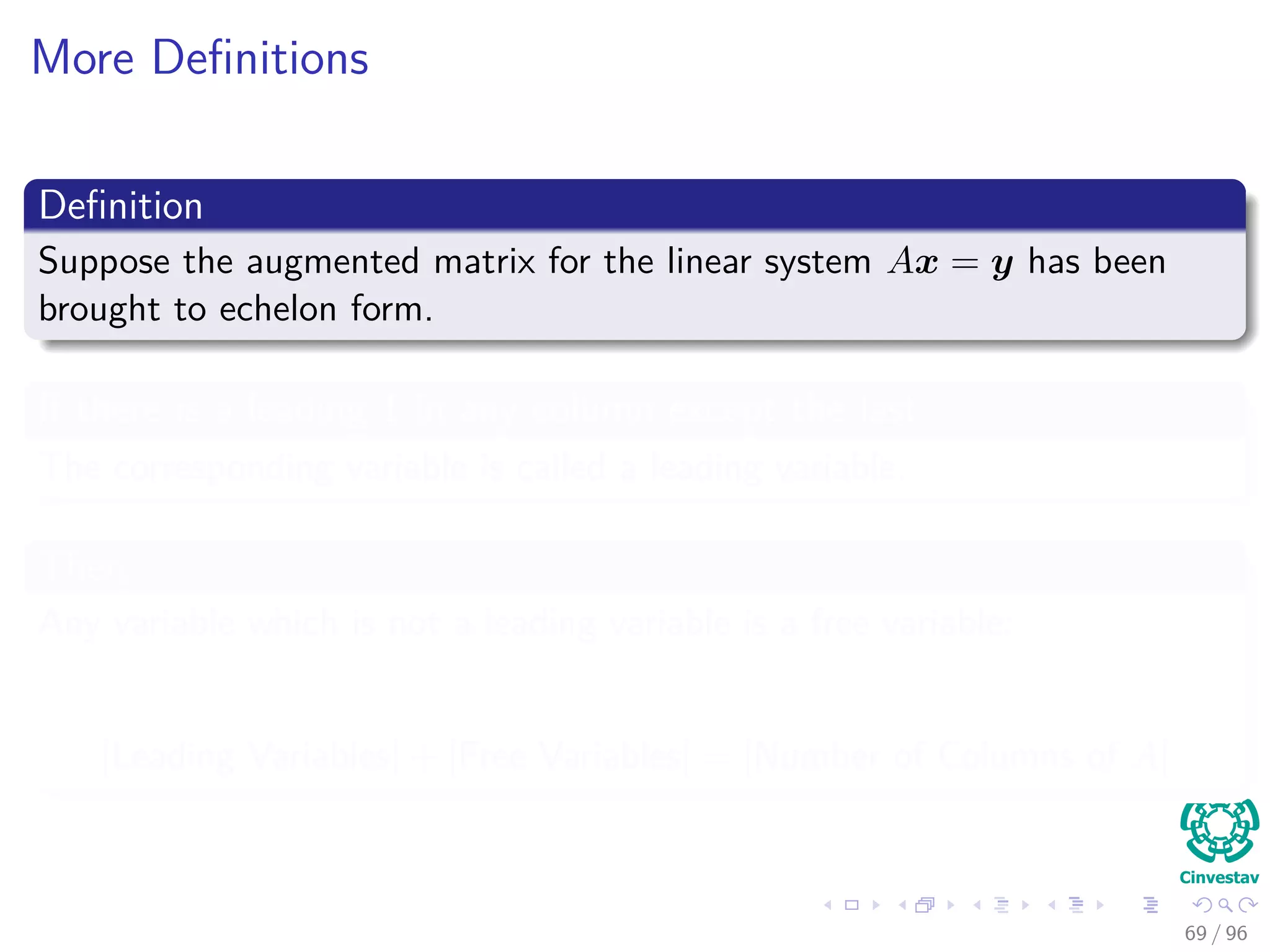 More Deﬁnitions
Deﬁnition
Suppose the augmented matrix for the linear system Ax = y has been
brought to echelon form.
If there is a leading 1 in any column except the last
The corresponding variable is called a leading variable.
Then
Any variable which is not a leading variable is a free variable:
|Leading Variables| + |Free Variables| = |Number of Columns of A|
69 / 96
 