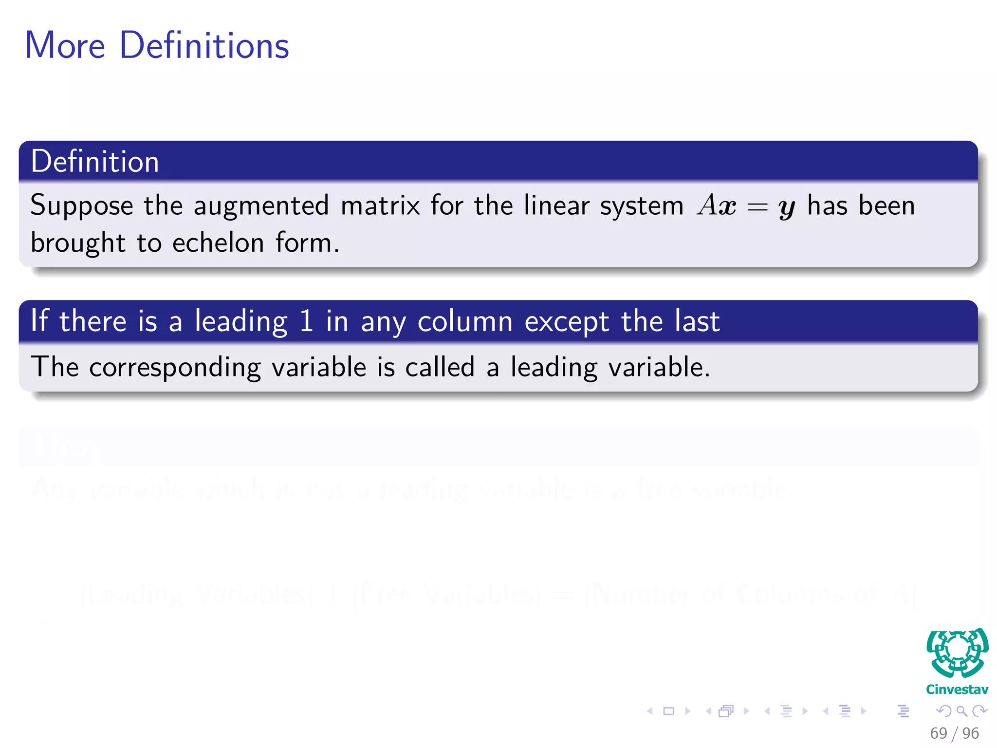 More Deﬁnitions
Deﬁnition
Suppose the augmented matrix for the linear system Ax = y has been
brought to echelon form.
If there is a leading 1 in any column except the last
The corresponding variable is called a leading variable.
Then
Any variable which is not a leading variable is a free variable:
|Leading Variables| + |Free Variables| = |Number of Columns of A|
69 / 96
 