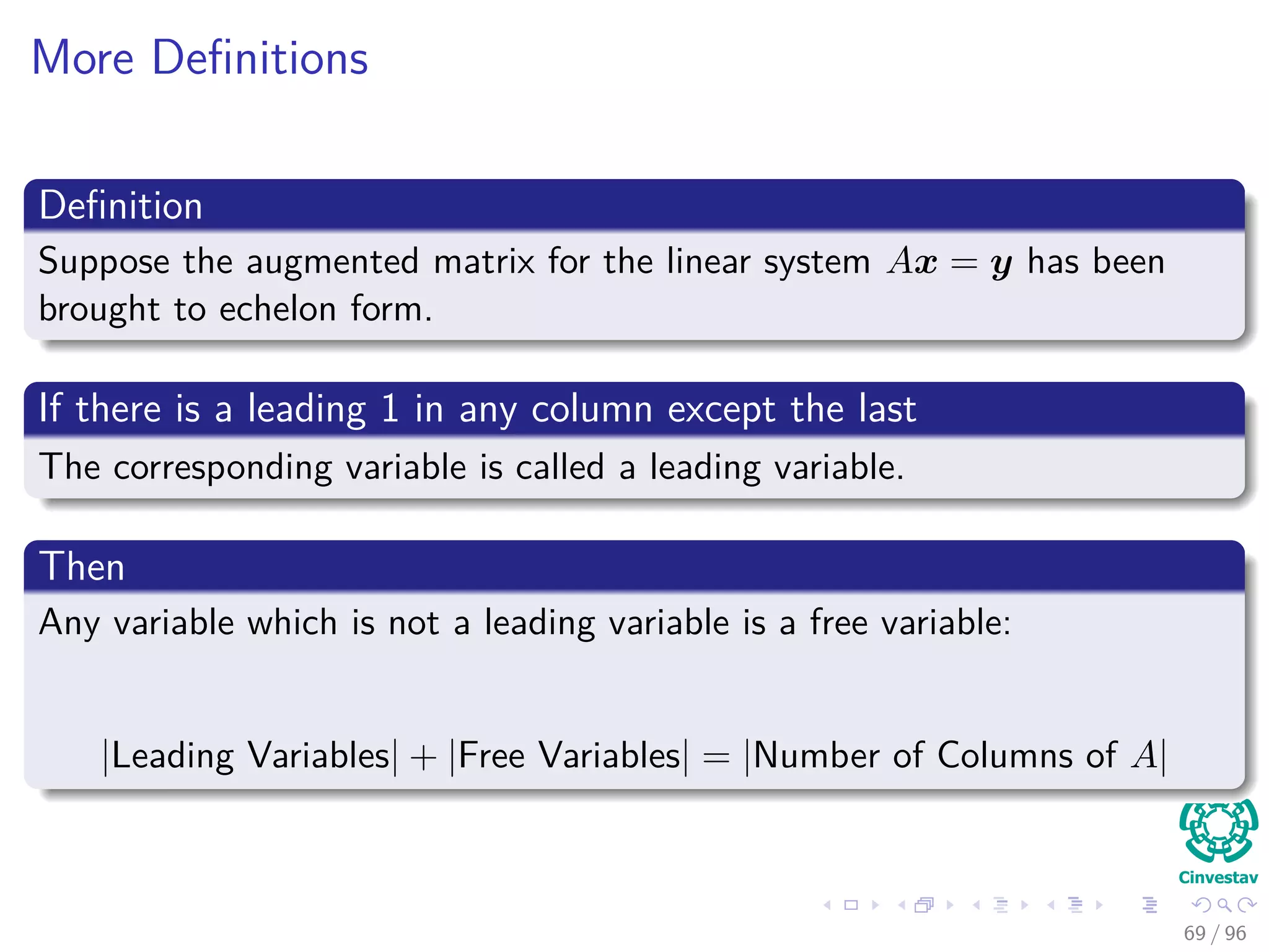 More Deﬁnitions
Deﬁnition
Suppose the augmented matrix for the linear system Ax = y has been
brought to echelon form.
If there is a leading 1 in any column except the last
The corresponding variable is called a leading variable.
Then
Any variable which is not a leading variable is a free variable:
|Leading Variables| + |Free Variables| = |Number of Columns of A|
69 / 96
 