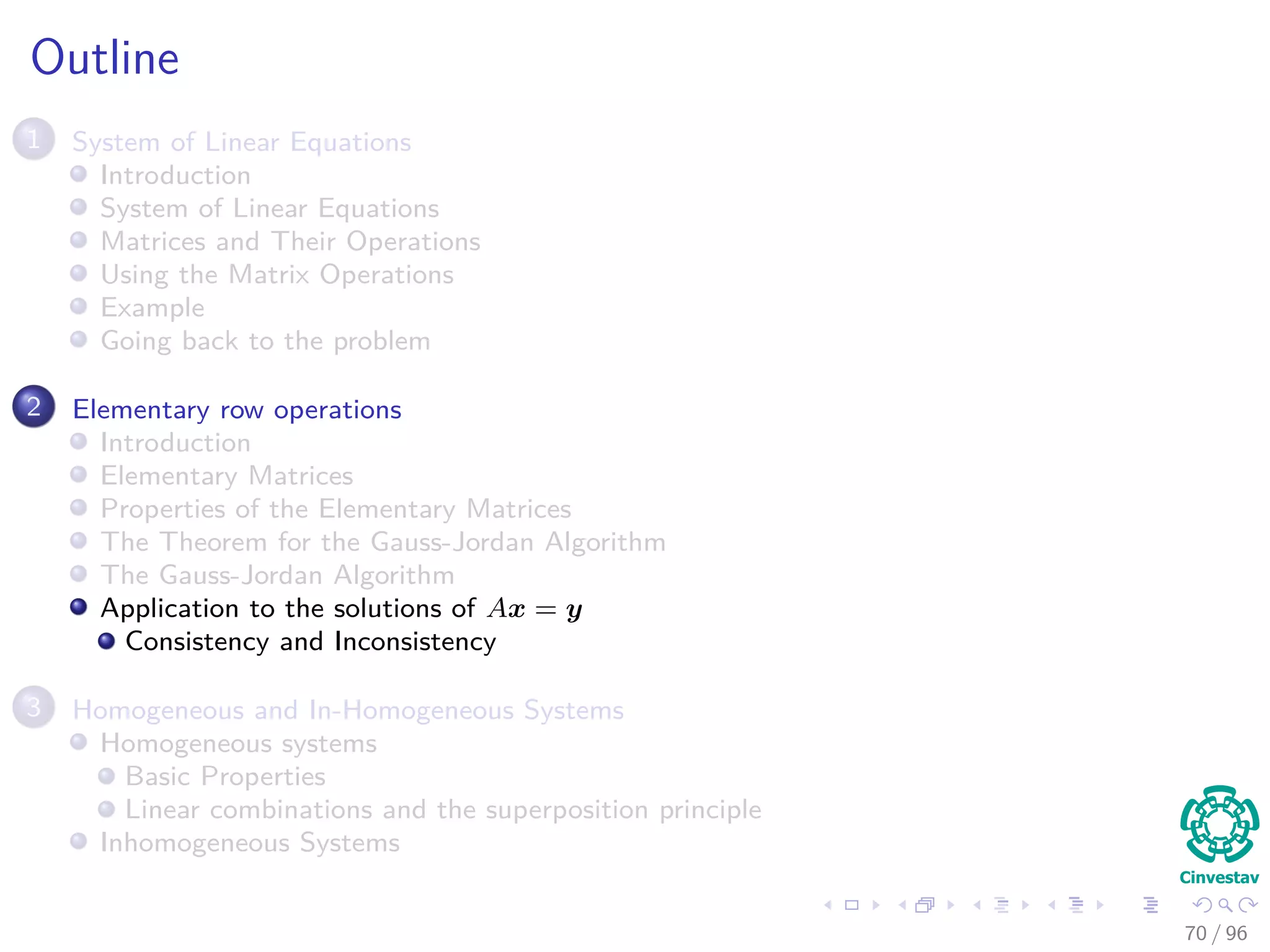 Outline
1 System of Linear Equations
Introduction
System of Linear Equations
Matrices and Their Operations
Using the Matrix Operations
Example
Going back to the problem
2 Elementary row operations
Introduction
Elementary Matrices
Properties of the Elementary Matrices
The Theorem for the Gauss-Jordan Algorithm
The Gauss-Jordan Algorithm
Application to the solutions of Ax = y
Consistency and Inconsistency
3 Homogeneous and In-Homogeneous Systems
Homogeneous systems
Basic Properties
Linear combinations and the superposition principle
Inhomogeneous Systems
70 / 96
 