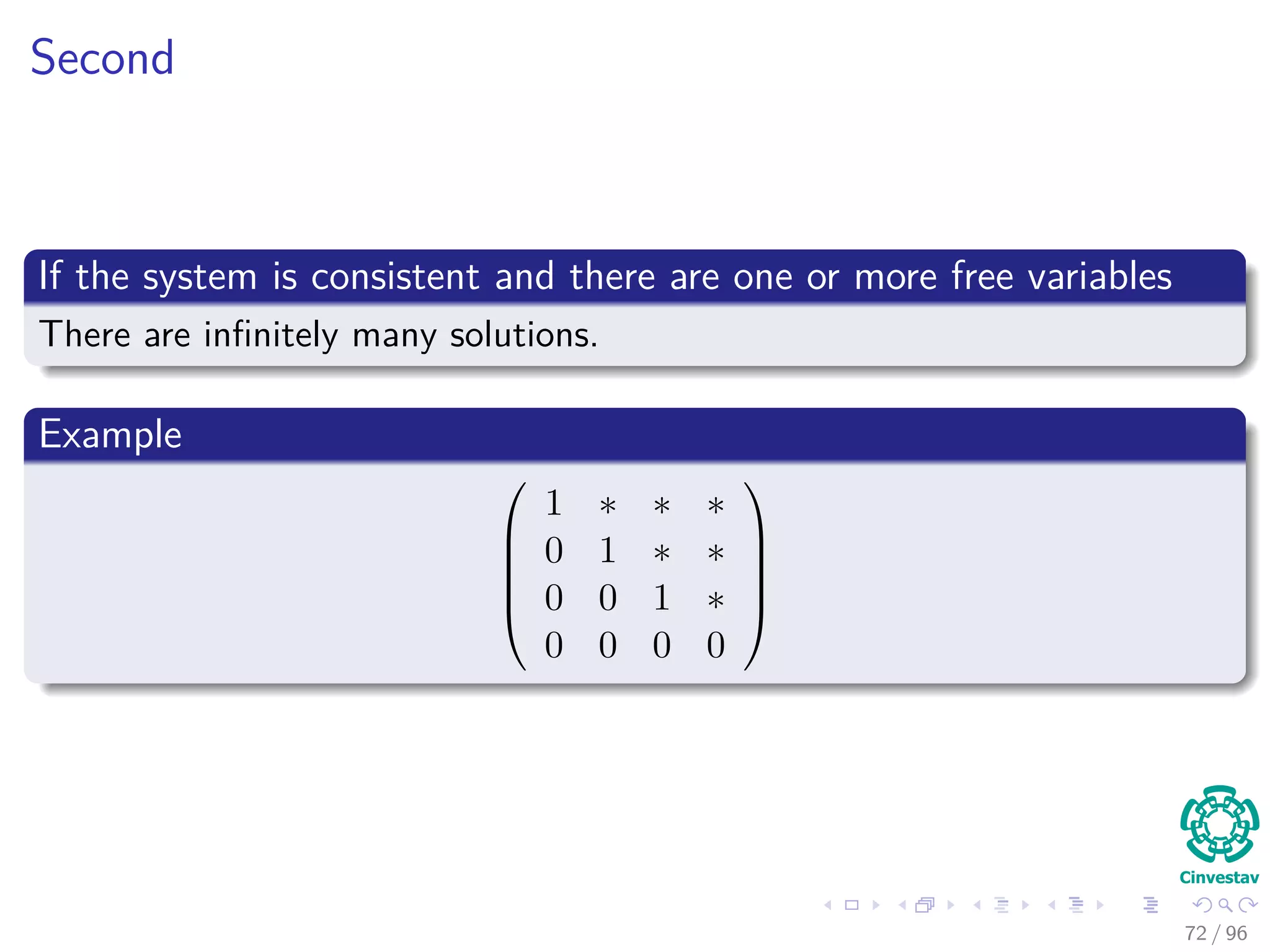 Second
If the system is consistent and there are one or more free variables
There are inﬁnitely many solutions.
Example





1 ∗ ∗ ∗
0 1 ∗ ∗
0 0 1 ∗
0 0 0 0





72 / 96
 