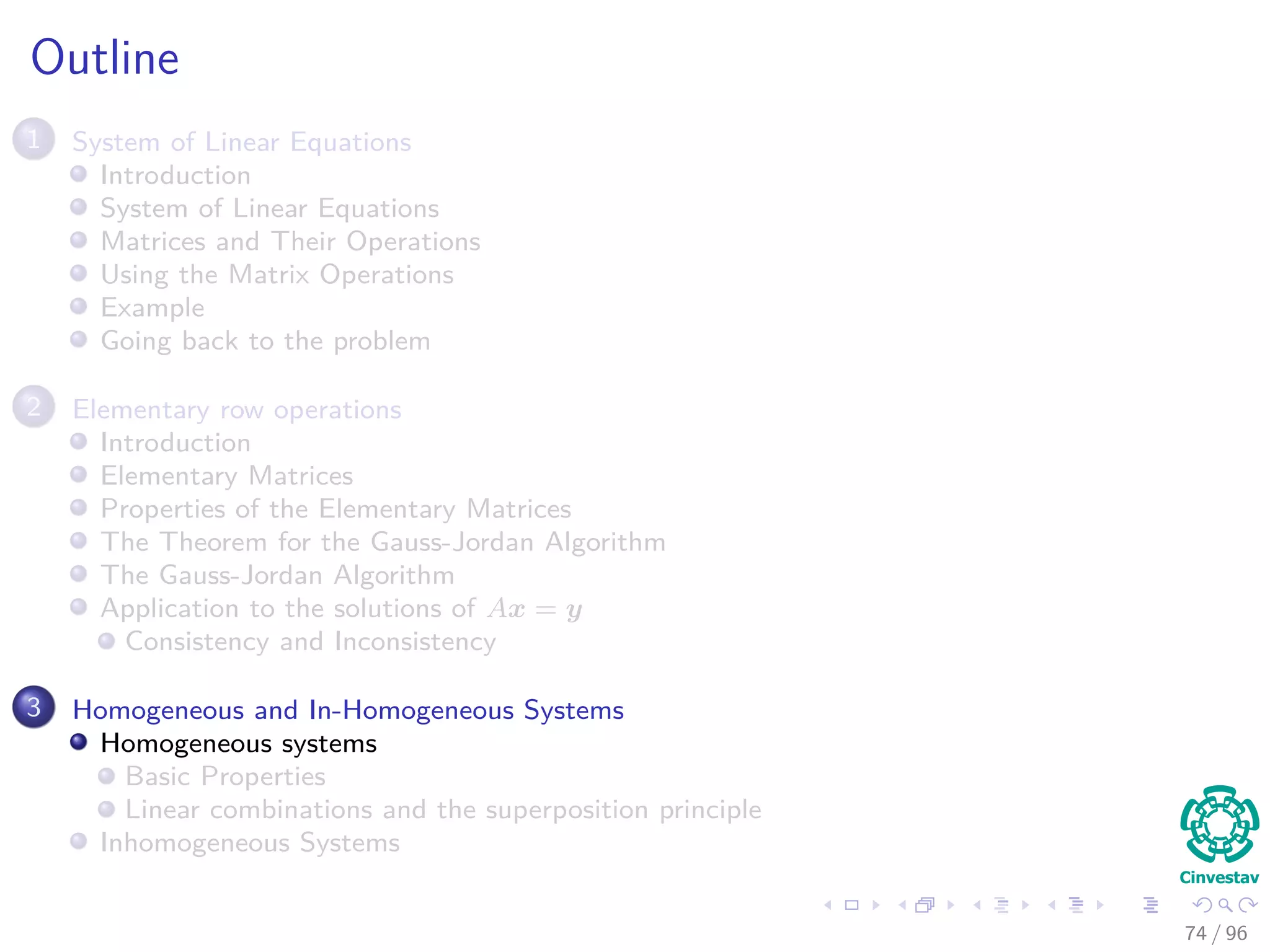 Outline
1 System of Linear Equations
Introduction
System of Linear Equations
Matrices and Their Operations
Using the Matrix Operations
Example
Going back to the problem
2 Elementary row operations
Introduction
Elementary Matrices
Properties of the Elementary Matrices
The Theorem for the Gauss-Jordan Algorithm
The Gauss-Jordan Algorithm
Application to the solutions of Ax = y
Consistency and Inconsistency
3 Homogeneous and In-Homogeneous Systems
Homogeneous systems
Basic Properties
Linear combinations and the superposition principle
Inhomogeneous Systems
74 / 96
 