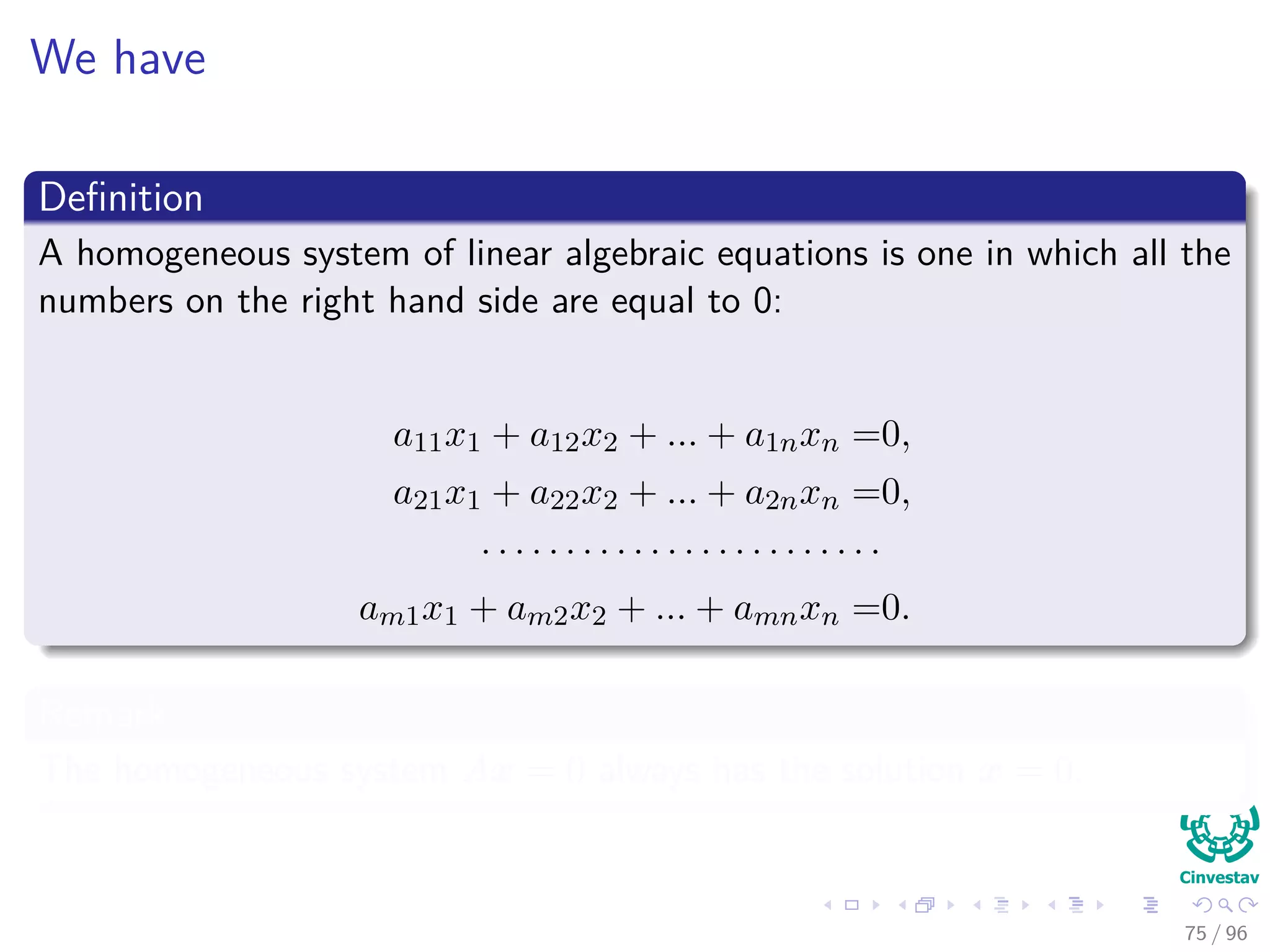 We have
Deﬁnition
A homogeneous system of linear algebraic equations is one in which all the
numbers on the right hand side are equal to 0:
a11x1 + a12x2 + ... + a1nxn =0,
a21x1 + a22x2 + ... + a2nxn =0,
· · · · · · · · · · · · · · · · · · · · · · · ·
am1x1 + am2x2 + ... + amnxn =0.
Remark
The homogeneous system Ax = 0 always has the solution x = 0.
75 / 96
 