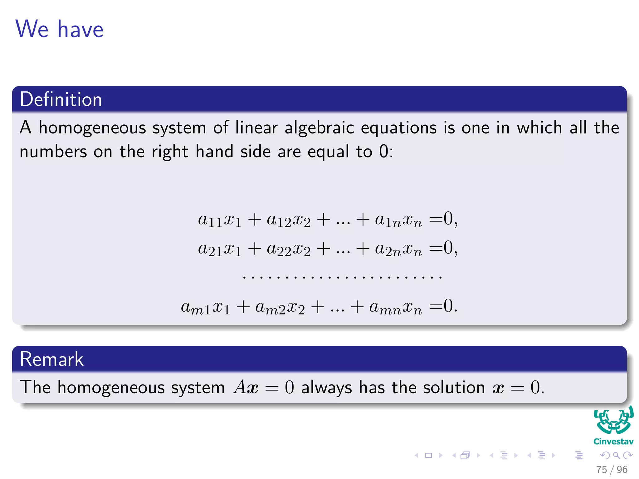 We have
Deﬁnition
A homogeneous system of linear algebraic equations is one in which all the
numbers on the right hand side are equal to 0:
a11x1 + a12x2 + ... + a1nxn =0,
a21x1 + a22x2 + ... + a2nxn =0,
· · · · · · · · · · · · · · · · · · · · · · · ·
am1x1 + am2x2 + ... + amnxn =0.
Remark
The homogeneous system Ax = 0 always has the solution x = 0.
75 / 96
 
