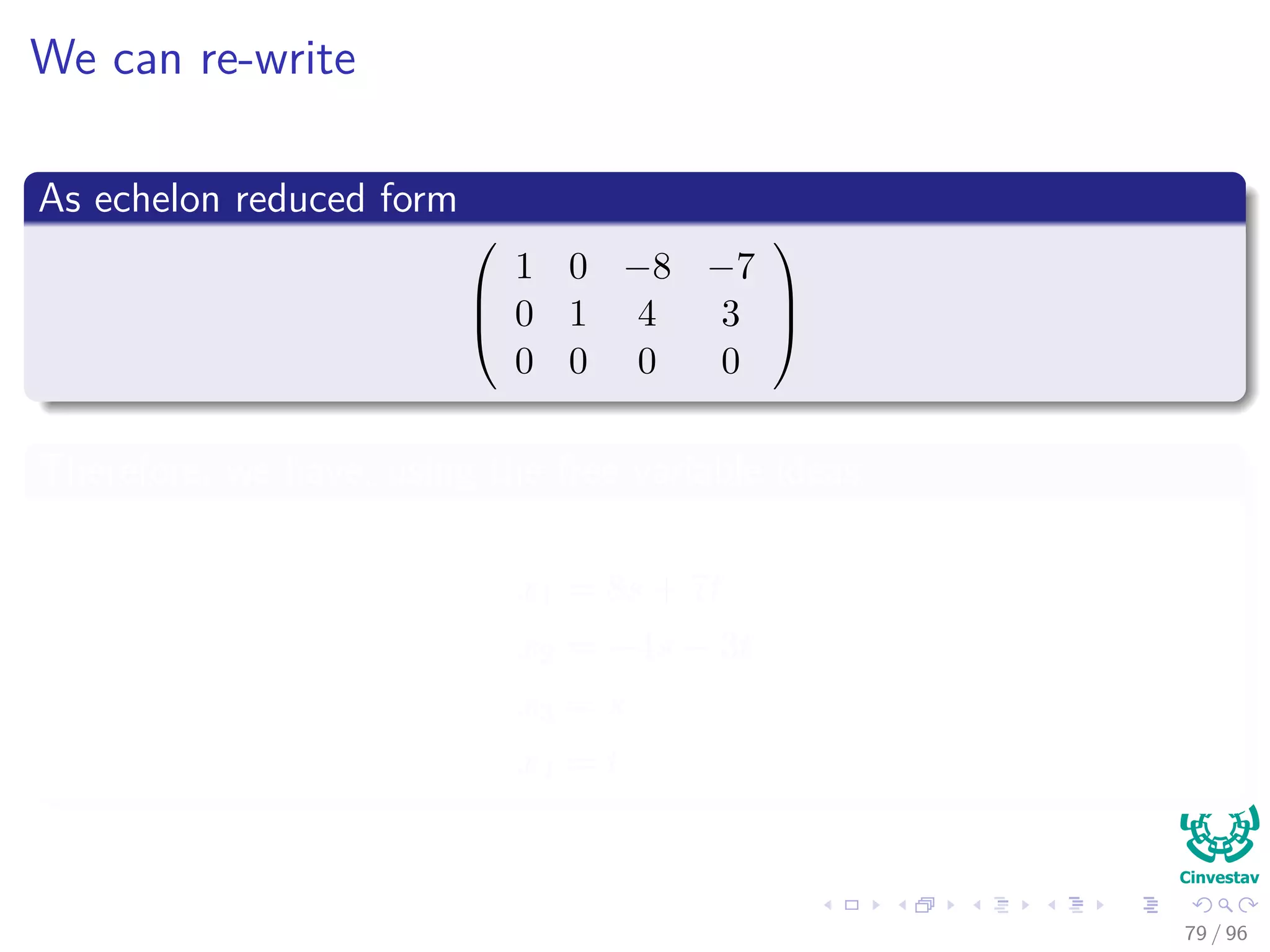 We can re-write
As echelon reduced form



1 0 −8 −7
0 1 4 3
0 0 0 0



Therefore, we have, using the free variable ideas
x1 = 8s + 7t
x2 = −4s − 3t
x3 = s
x4 = t
79 / 96
 