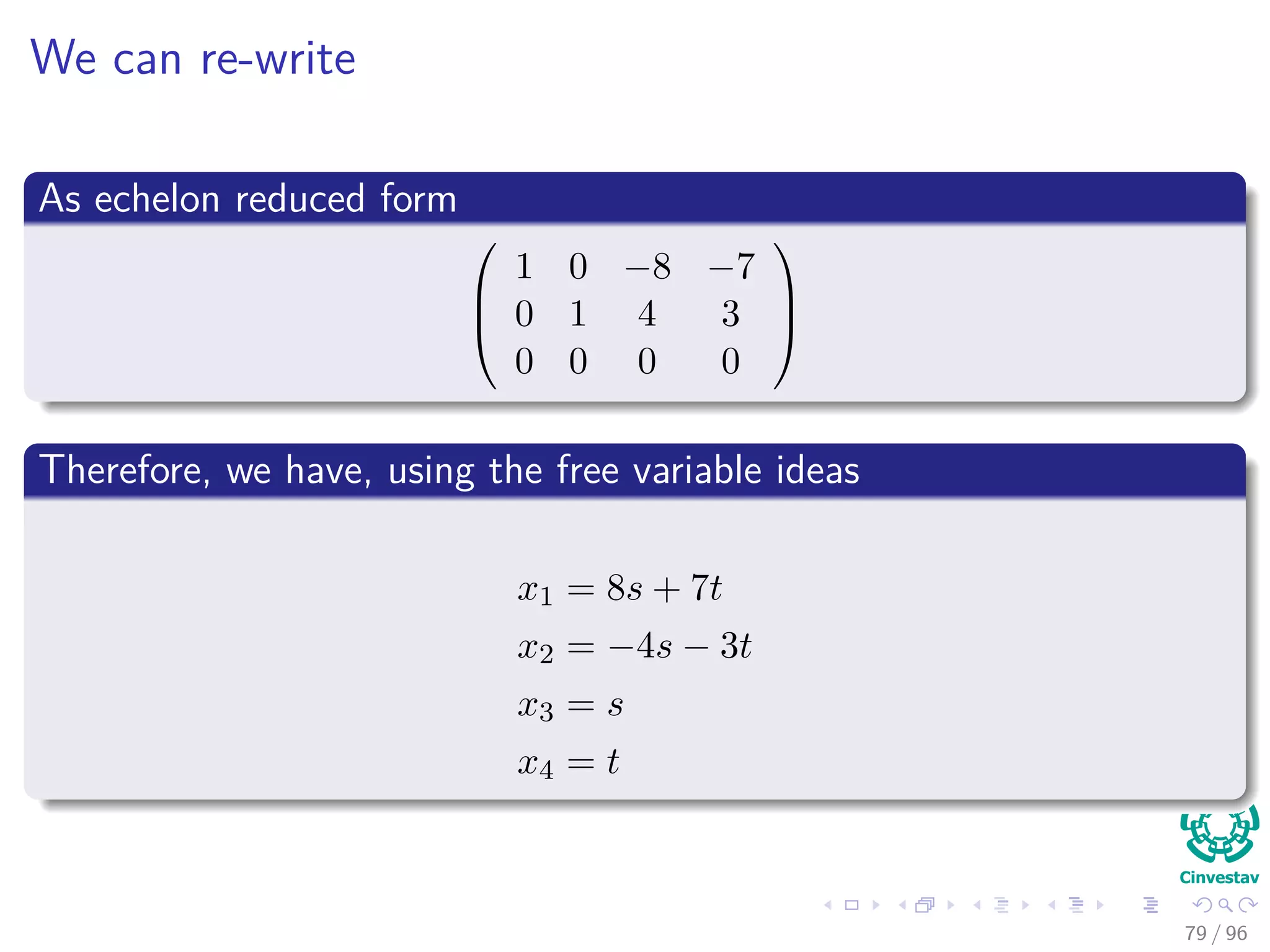 We can re-write
As echelon reduced form



1 0 −8 −7
0 1 4 3
0 0 0 0



Therefore, we have, using the free variable ideas
x1 = 8s + 7t
x2 = −4s − 3t
x3 = s
x4 = t
79 / 96
 