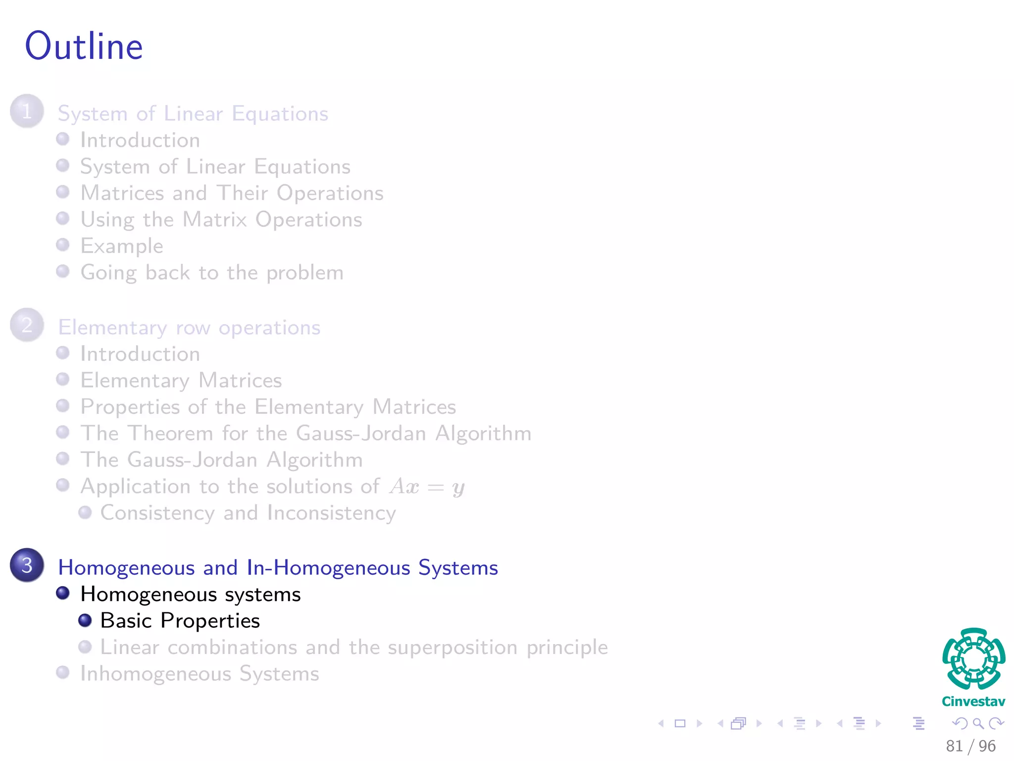 Outline
1 System of Linear Equations
Introduction
System of Linear Equations
Matrices and Their Operations
Using the Matrix Operations
Example
Going back to the problem
2 Elementary row operations
Introduction
Elementary Matrices
Properties of the Elementary Matrices
The Theorem for the Gauss-Jordan Algorithm
The Gauss-Jordan Algorithm
Application to the solutions of Ax = y
Consistency and Inconsistency
3 Homogeneous and In-Homogeneous Systems
Homogeneous systems
Basic Properties
Linear combinations and the superposition principle
Inhomogeneous Systems
81 / 96
 