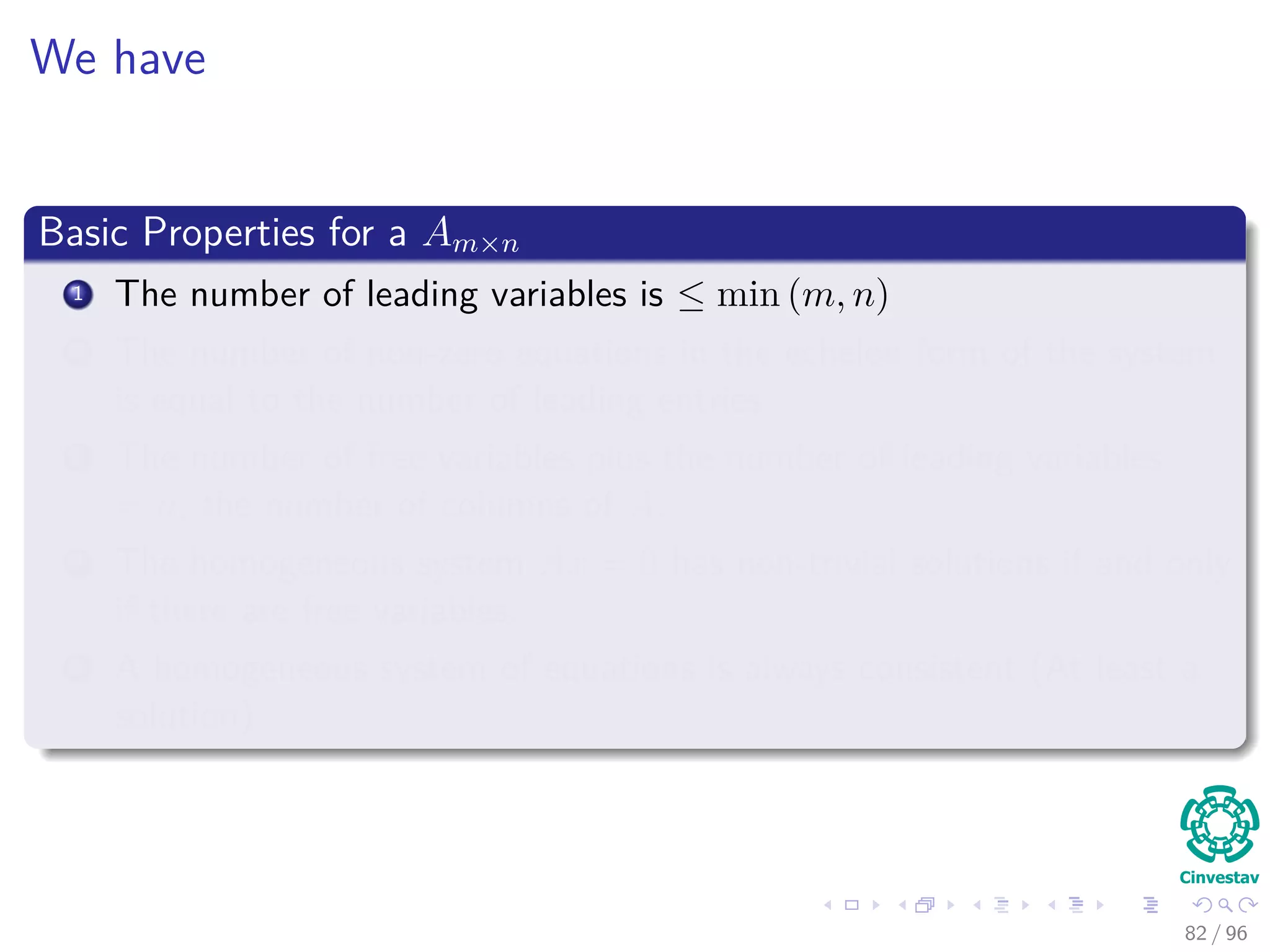 We have
Basic Properties for a Am×n
1 The number of leading variables is ≤ min (m, n)
2 The number of non-zero equations in the echelon form of the system
is equal to the number of leading entries.
3 The number of free variables plus the number of leading variables
= n, the number of columns of A.
4 The homogeneous system Ax = 0 has non-trivial solutions if and only
if there are free variables.
5 A homogeneous system of equations is always consistent (At least a
solution)
82 / 96
 