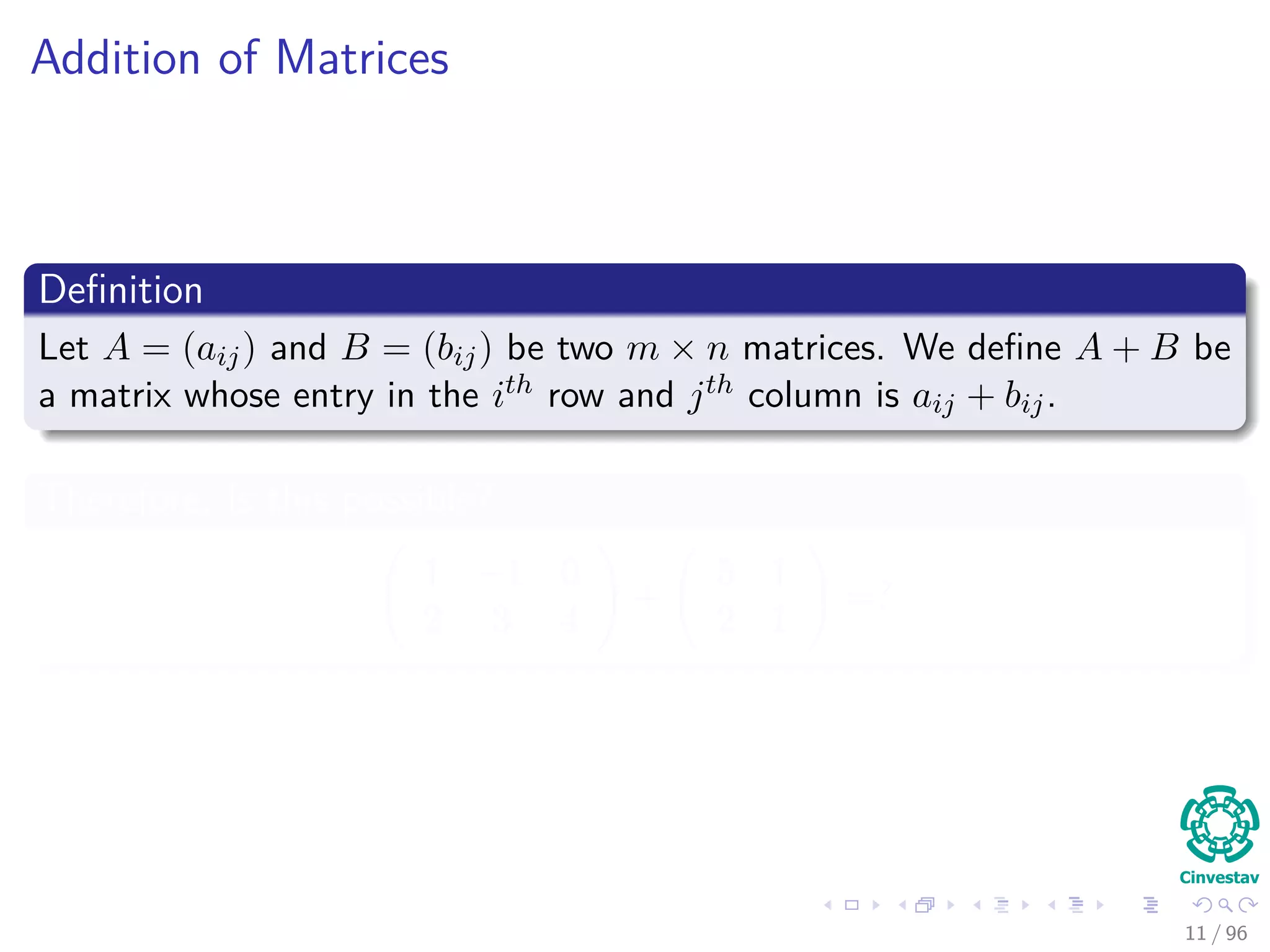 Addition of Matrices
Deﬁnition
Let A = (aij) and B = (bij) be two m × n matrices. We deﬁne A + B be
a matrix whose entry in the ith row and jth column is aij + bij.
Therefore, Is this possible?
1 −1 0
2 3 4
+
5 1
2 1
=?
11 / 96
 