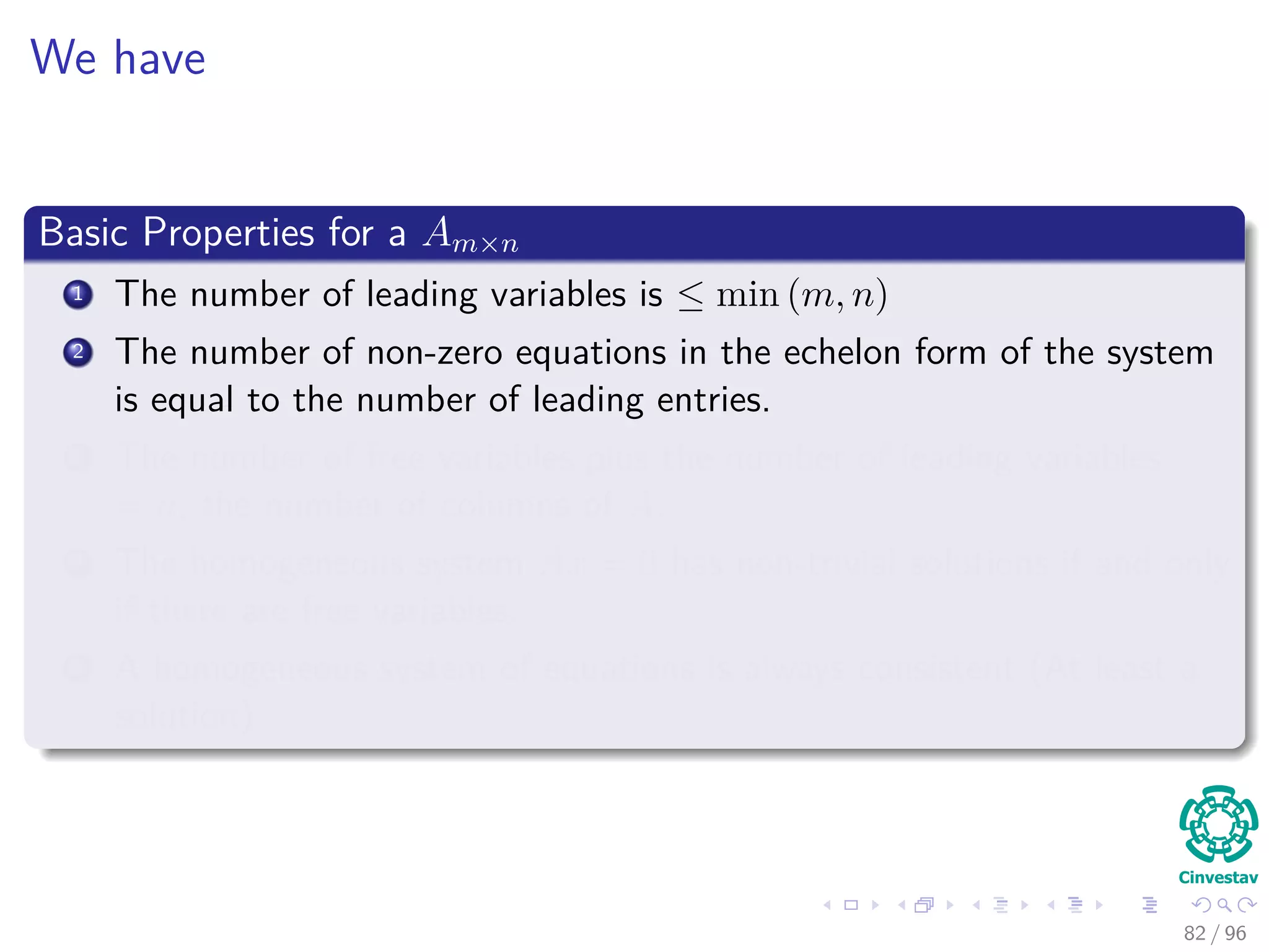 We have
Basic Properties for a Am×n
1 The number of leading variables is ≤ min (m, n)
2 The number of non-zero equations in the echelon form of the system
is equal to the number of leading entries.
3 The number of free variables plus the number of leading variables
= n, the number of columns of A.
4 The homogeneous system Ax = 0 has non-trivial solutions if and only
if there are free variables.
5 A homogeneous system of equations is always consistent (At least a
solution)
82 / 96
 