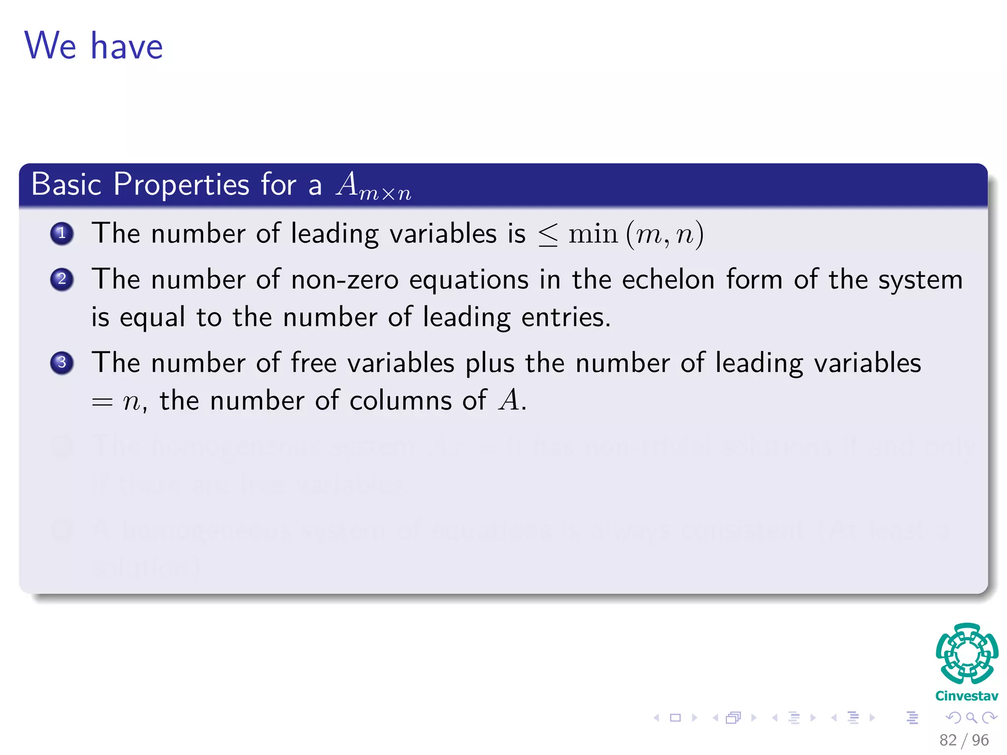 We have
Basic Properties for a Am×n
1 The number of leading variables is ≤ min (m, n)
2 The number of non-zero equations in the echelon form of the system
is equal to the number of leading entries.
3 The number of free variables plus the number of leading variables
= n, the number of columns of A.
4 The homogeneous system Ax = 0 has non-trivial solutions if and only
if there are free variables.
5 A homogeneous system of equations is always consistent (At least a
solution)
82 / 96
 