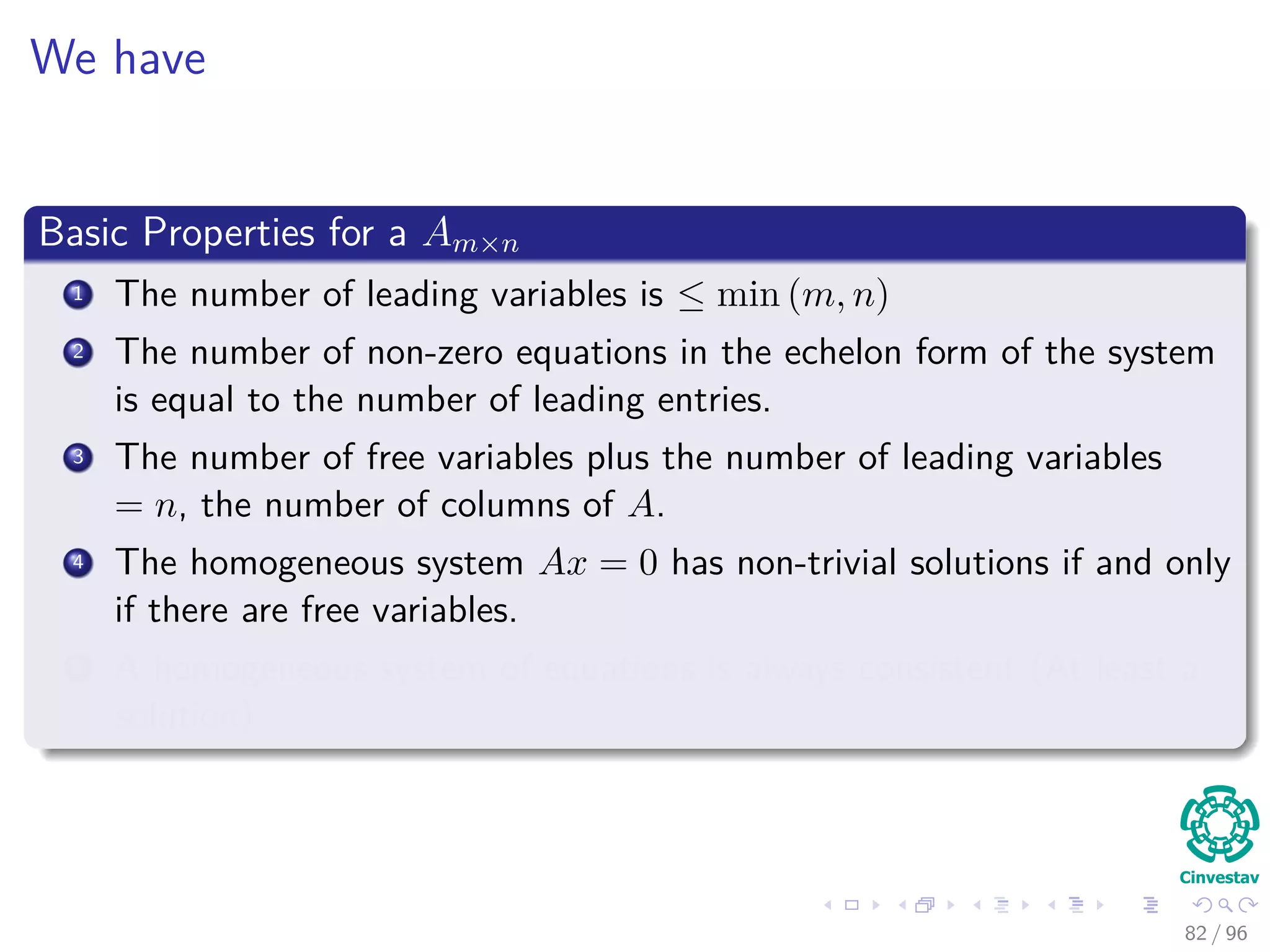 We have
Basic Properties for a Am×n
1 The number of leading variables is ≤ min (m, n)
2 The number of non-zero equations in the echelon form of the system
is equal to the number of leading entries.
3 The number of free variables plus the number of leading variables
= n, the number of columns of A.
4 The homogeneous system Ax = 0 has non-trivial solutions if and only
if there are free variables.
5 A homogeneous system of equations is always consistent (At least a
solution)
82 / 96
 
