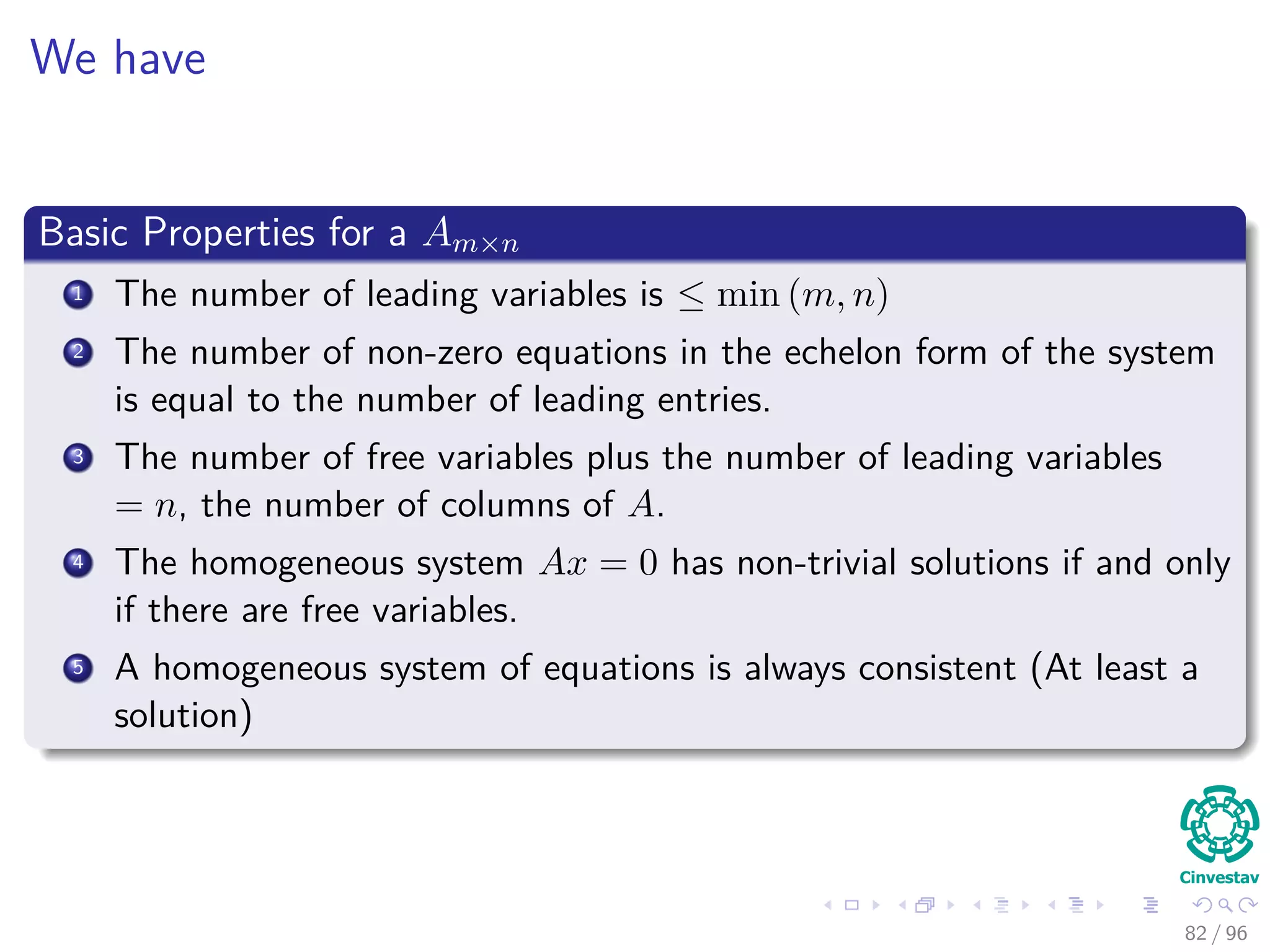 We have
Basic Properties for a Am×n
1 The number of leading variables is ≤ min (m, n)
2 The number of non-zero equations in the echelon form of the system
is equal to the number of leading entries.
3 The number of free variables plus the number of leading variables
= n, the number of columns of A.
4 The homogeneous system Ax = 0 has non-trivial solutions if and only
if there are free variables.
5 A homogeneous system of equations is always consistent (At least a
solution)
82 / 96
 
