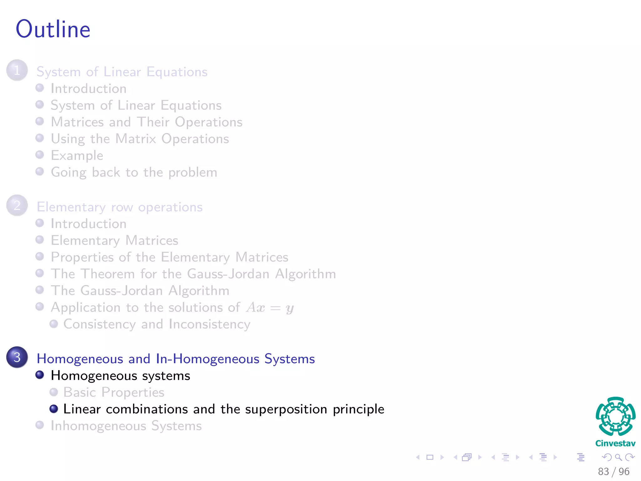 Outline
1 System of Linear Equations
Introduction
System of Linear Equations
Matrices and Their Operations
Using the Matrix Operations
Example
Going back to the problem
2 Elementary row operations
Introduction
Elementary Matrices
Properties of the Elementary Matrices
The Theorem for the Gauss-Jordan Algorithm
The Gauss-Jordan Algorithm
Application to the solutions of Ax = y
Consistency and Inconsistency
3 Homogeneous and In-Homogeneous Systems
Homogeneous systems
Basic Properties
Linear combinations and the superposition principle
Inhomogeneous Systems
83 / 96
 