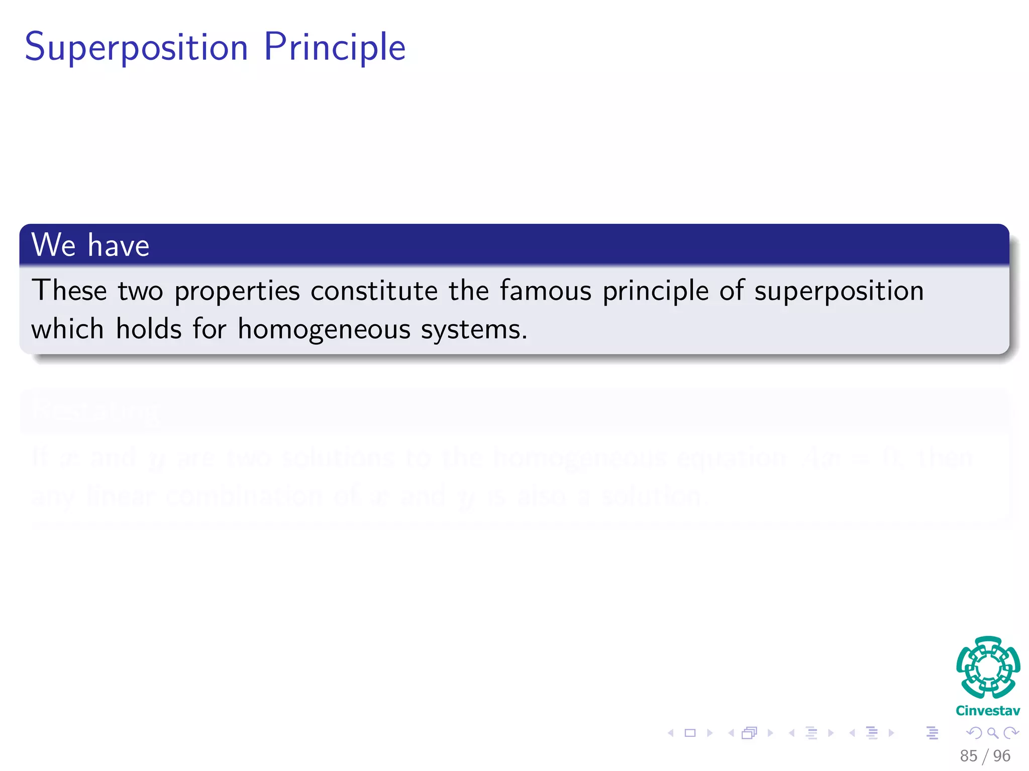 Superposition Principle
We have
These two properties constitute the famous principle of superposition
which holds for homogeneous systems.
Restating
If x and y are two solutions to the homogeneous equation Ax = 0, then
any linear combination of x and y is also a solution.
85 / 96
 