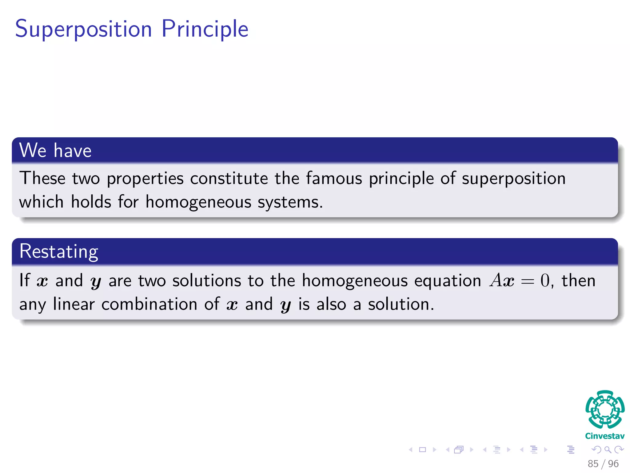 Superposition Principle
We have
These two properties constitute the famous principle of superposition
which holds for homogeneous systems.
Restating
If x and y are two solutions to the homogeneous equation Ax = 0, then
any linear combination of x and y is also a solution.
85 / 96
 