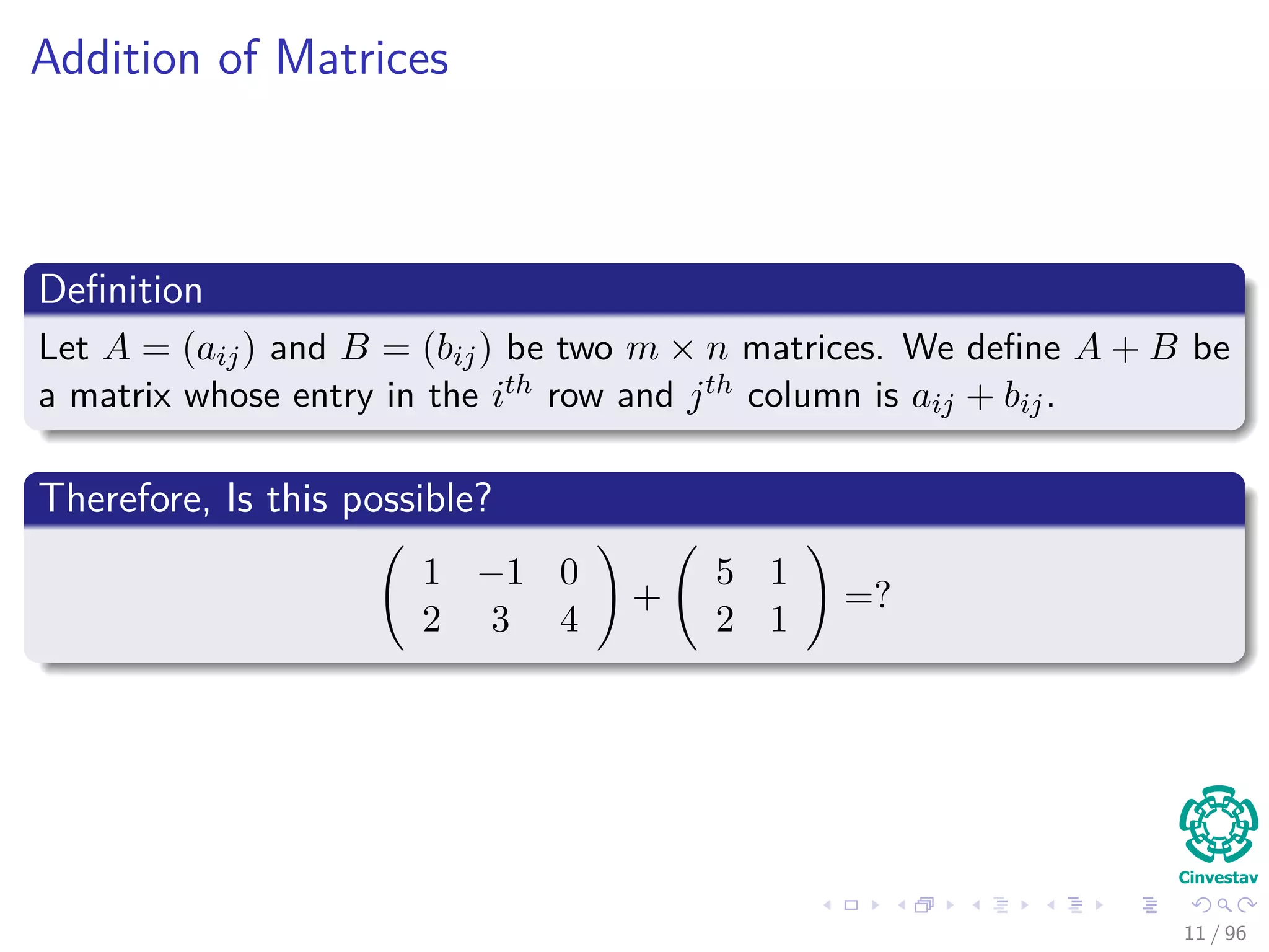 Addition of Matrices
Deﬁnition
Let A = (aij) and B = (bij) be two m × n matrices. We deﬁne A + B be
a matrix whose entry in the ith row and jth column is aij + bij.
Therefore, Is this possible?
1 −1 0
2 3 4
+
5 1
2 1
=?
11 / 96
 