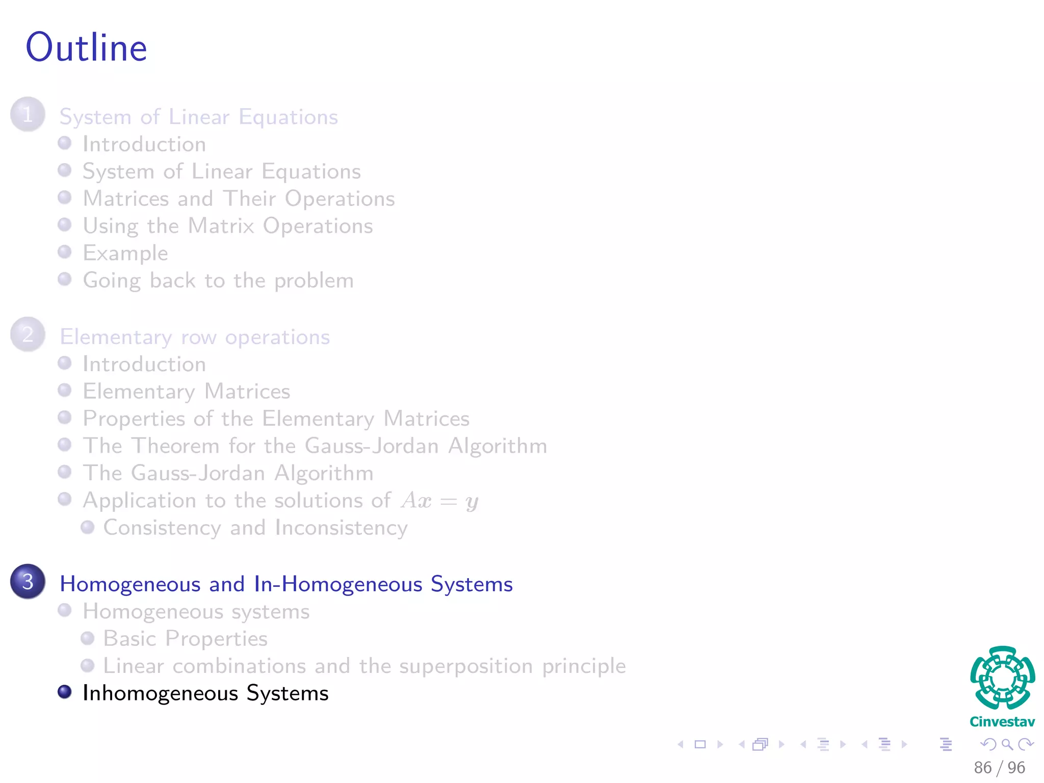 Outline
1 System of Linear Equations
Introduction
System of Linear Equations
Matrices and Their Operations
Using the Matrix Operations
Example
Going back to the problem
2 Elementary row operations
Introduction
Elementary Matrices
Properties of the Elementary Matrices
The Theorem for the Gauss-Jordan Algorithm
The Gauss-Jordan Algorithm
Application to the solutions of Ax = y
Consistency and Inconsistency
3 Homogeneous and In-Homogeneous Systems
Homogeneous systems
Basic Properties
Linear combinations and the superposition principle
Inhomogeneous Systems
86 / 96
 