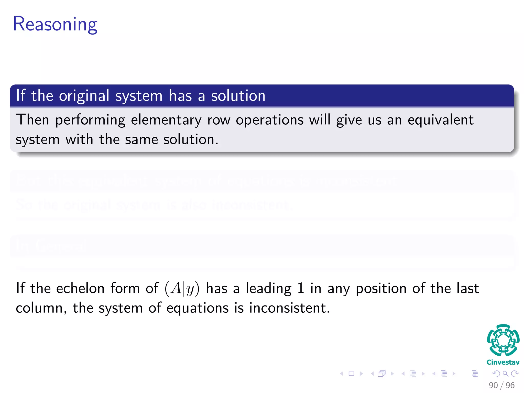 Reasoning
If the original system has a solution
Then performing elementary row operations will give us an equivalent
system with the same solution.
But this equivalent system of equations is inconsistent
So the original system is also inconsistent.
In General
If the echelon form of (A|y) has a leading 1 in any position of the last
column, the system of equations is inconsistent.
90 / 96
 