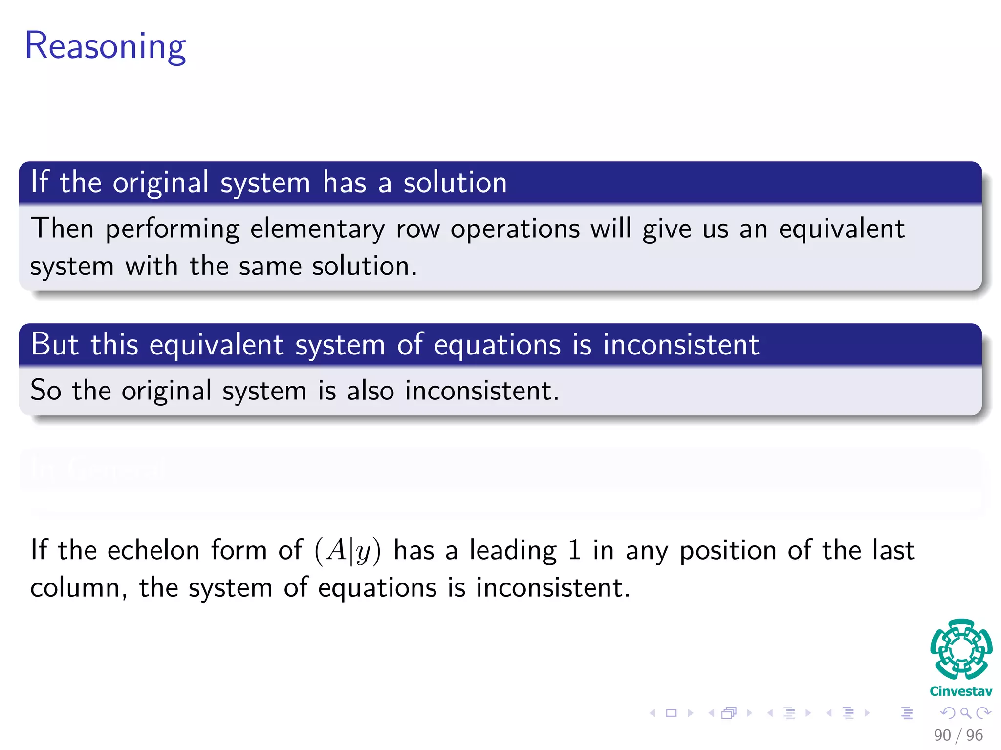 Reasoning
If the original system has a solution
Then performing elementary row operations will give us an equivalent
system with the same solution.
But this equivalent system of equations is inconsistent
So the original system is also inconsistent.
In General
If the echelon form of (A|y) has a leading 1 in any position of the last
column, the system of equations is inconsistent.
90 / 96
 
