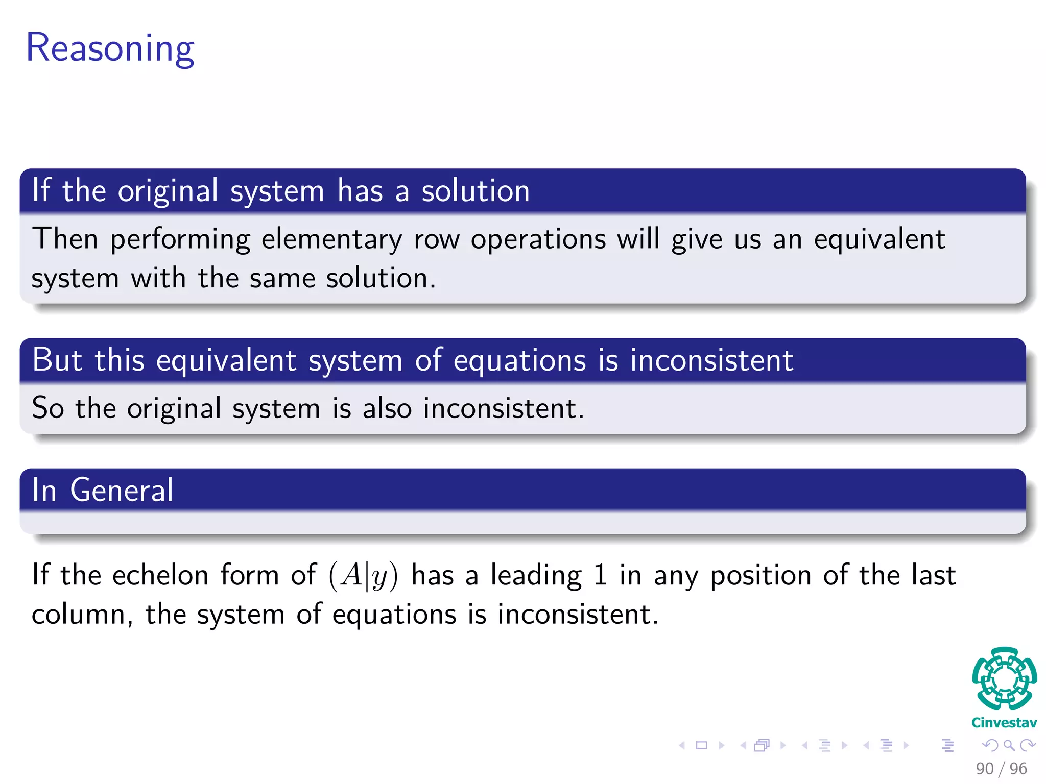 Reasoning
If the original system has a solution
Then performing elementary row operations will give us an equivalent
system with the same solution.
But this equivalent system of equations is inconsistent
So the original system is also inconsistent.
In General
If the echelon form of (A|y) has a leading 1 in any position of the last
column, the system of equations is inconsistent.
90 / 96
 
