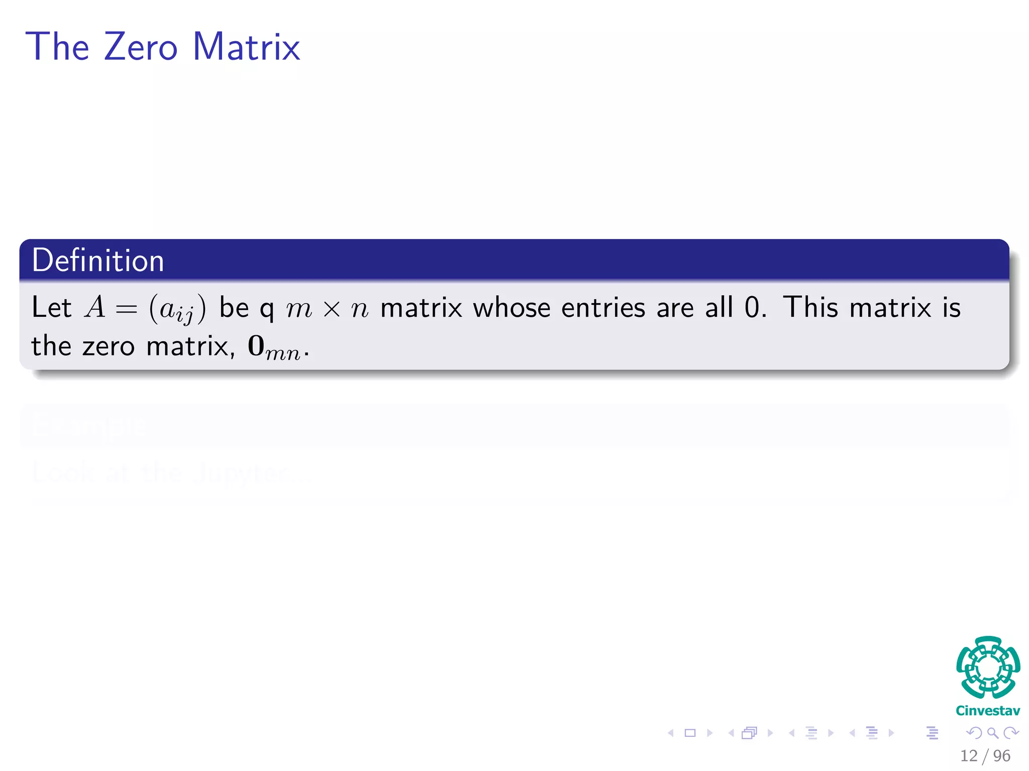 The Zero Matrix
Deﬁnition
Let A = (aij) be q m × n matrix whose entries are all 0. This matrix is
the zero matrix, 0mn.
Example
Look at the Jupyter...
12 / 96
 