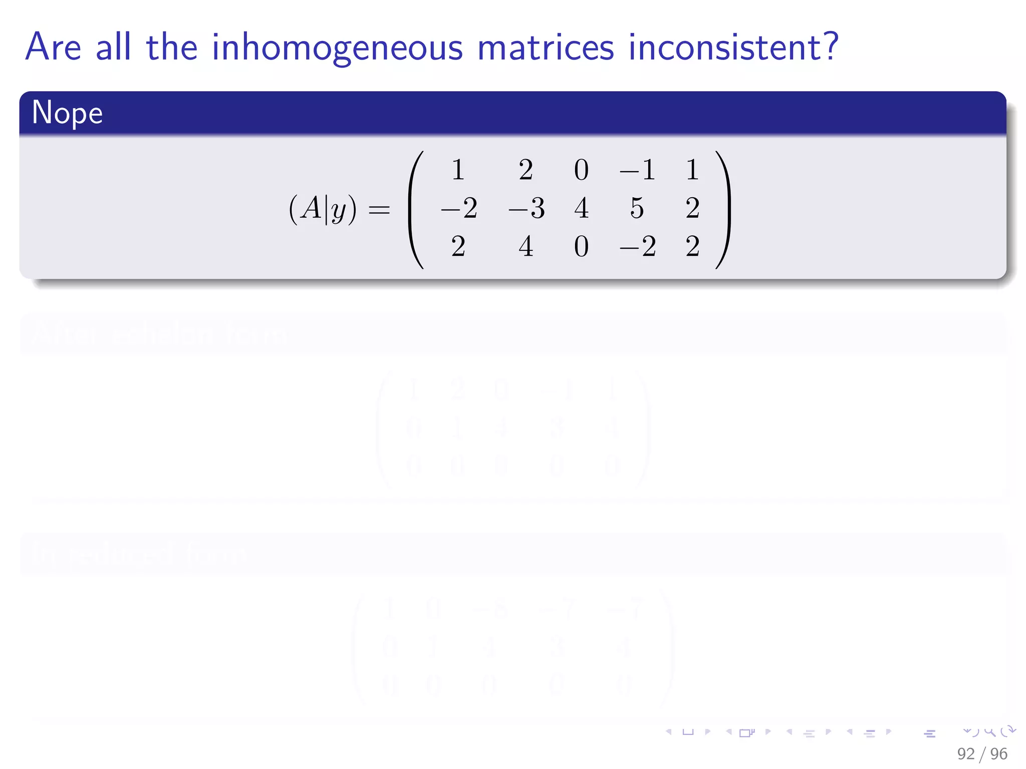 Are all the inhomogeneous matrices inconsistent?
Nope
(A|y) =



1 2 0 −1 1
−2 −3 4 5 2
2 4 0 −2 2



After echelon form



1 2 0 −1 1
0 1 4 3 4
0 0 0 0 0



In reduced form



1 0 −8 −7 −7
0 1 4 3 4
0 0 0 0 0



92 / 96
 
