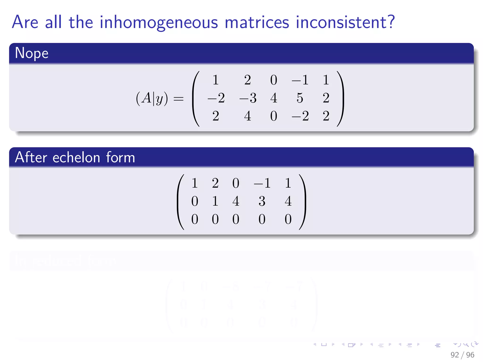 Are all the inhomogeneous matrices inconsistent?
Nope
(A|y) =



1 2 0 −1 1
−2 −3 4 5 2
2 4 0 −2 2



After echelon form



1 2 0 −1 1
0 1 4 3 4
0 0 0 0 0



In reduced form



1 0 −8 −7 −7
0 1 4 3 4
0 0 0 0 0



92 / 96
 