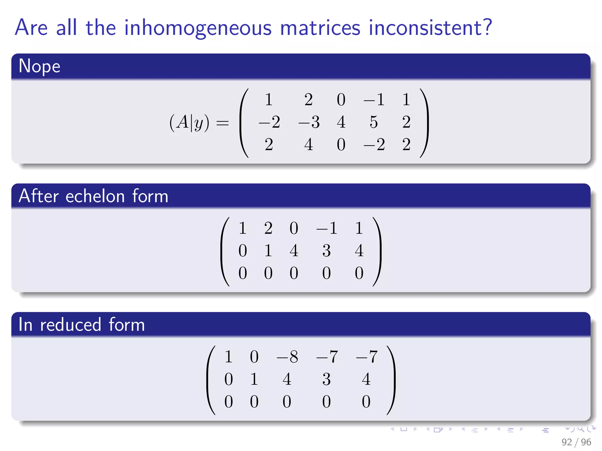 Are all the inhomogeneous matrices inconsistent?
Nope
(A|y) =



1 2 0 −1 1
−2 −3 4 5 2
2 4 0 −2 2



After echelon form



1 2 0 −1 1
0 1 4 3 4
0 0 0 0 0



In reduced form



1 0 −8 −7 −7
0 1 4 3 4
0 0 0 0 0



92 / 96
 