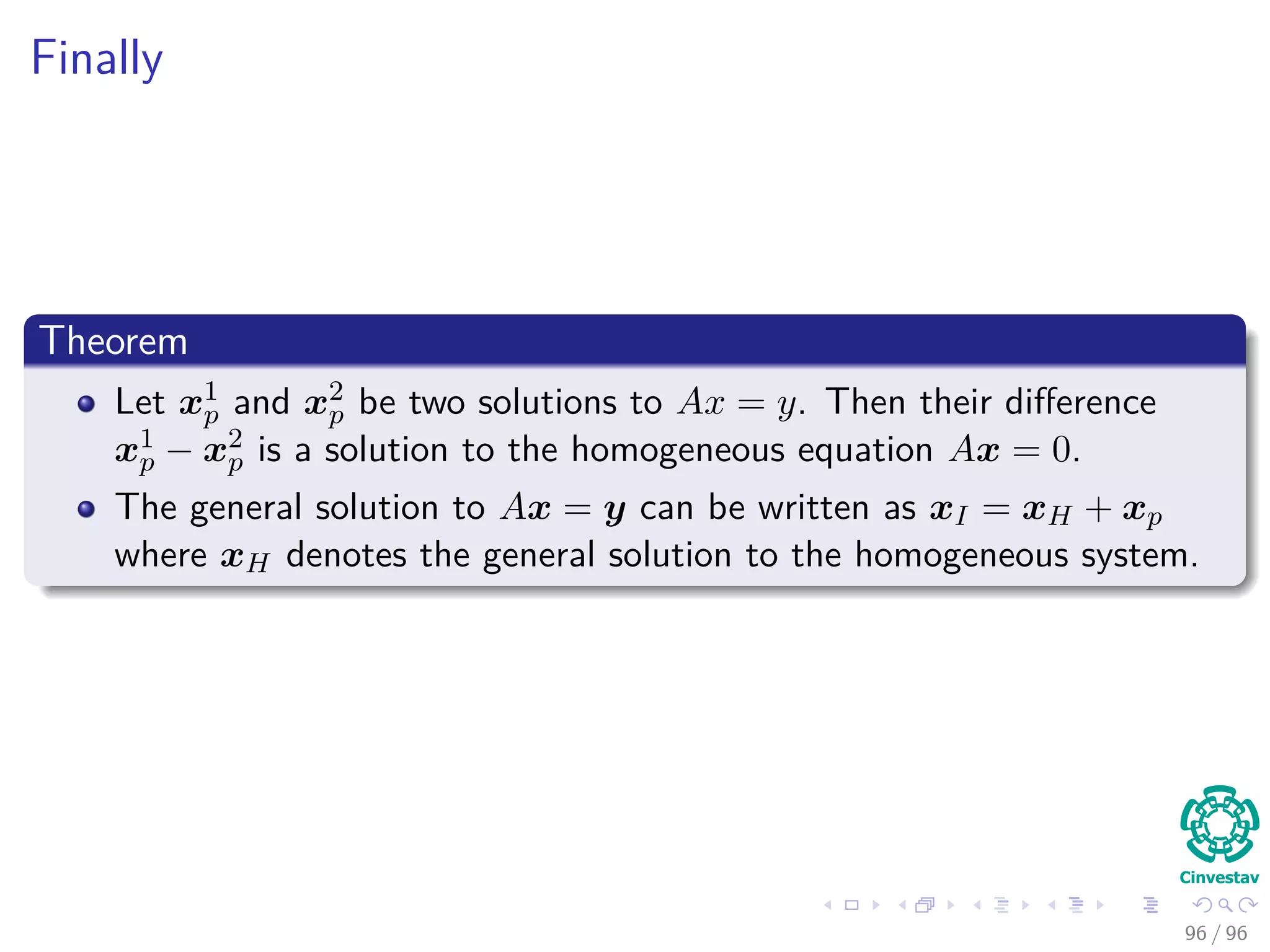 Finally
Theorem
Let x1
p and x2
p be two solutions to Ax = y. Then their diﬀerence
x1
p − x2
p is a solution to the homogeneous equation Ax = 0.
The general solution to Ax = y can be written as xI = xH + xp
where xH denotes the general solution to the homogeneous system.
96 / 96
 