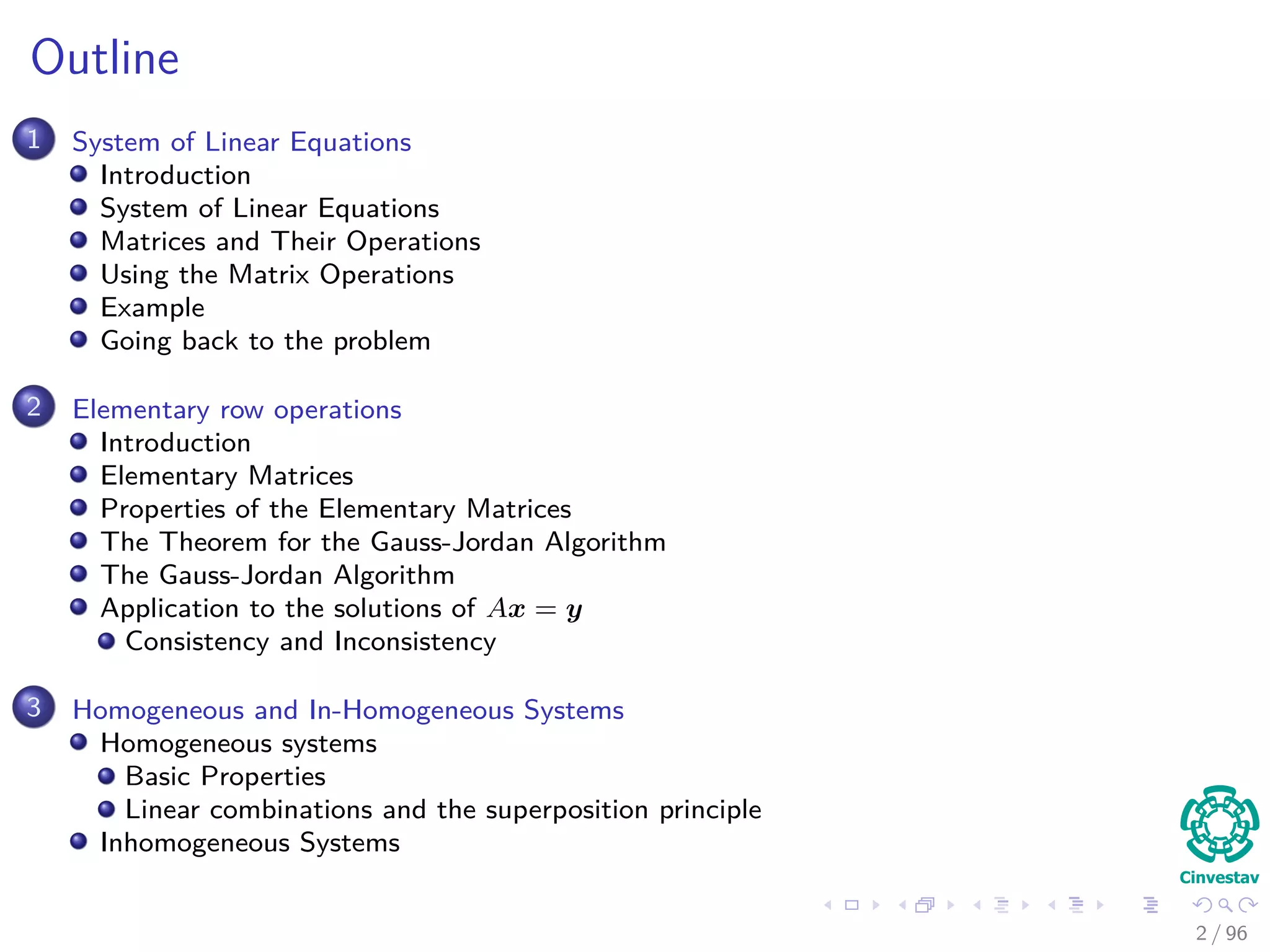 Outline
1 System of Linear Equations
Introduction
System of Linear Equations
Matrices and Their Operations
Using the Matrix Operations
Example
Going back to the problem
2 Elementary row operations
Introduction
Elementary Matrices
Properties of the Elementary Matrices
The Theorem for the Gauss-Jordan Algorithm
The Gauss-Jordan Algorithm
Application to the solutions of Ax = y
Consistency and Inconsistency
3 Homogeneous and In-Homogeneous Systems
Homogeneous systems
Basic Properties
Linear combinations and the superposition principle
Inhomogeneous Systems
2 / 96
 