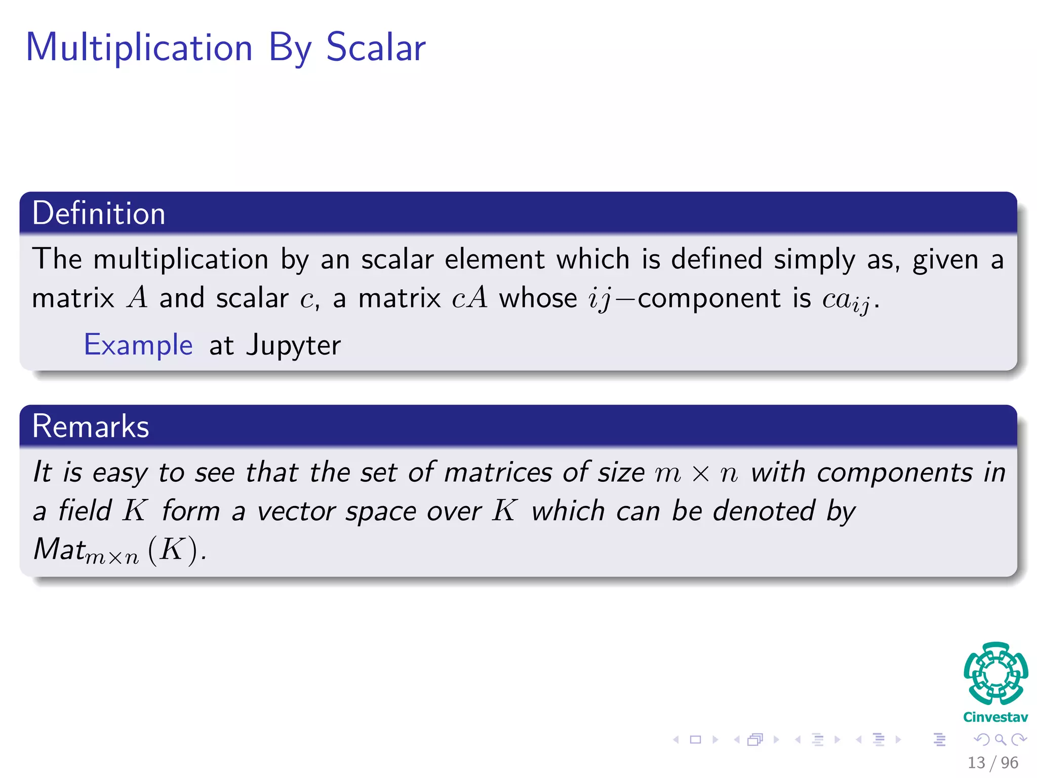 Multiplication By Scalar
Deﬁnition
The multiplication by an scalar element which is deﬁned simply as, given a
matrix A and scalar c, a matrix cA whose ij−component is caij.
Example at Jupyter
Remarks
It is easy to see that the set of matrices of size m × n with components in
a ﬁeld K form a vector space over K which can be denoted by
Matm×n (K).
13 / 96
 