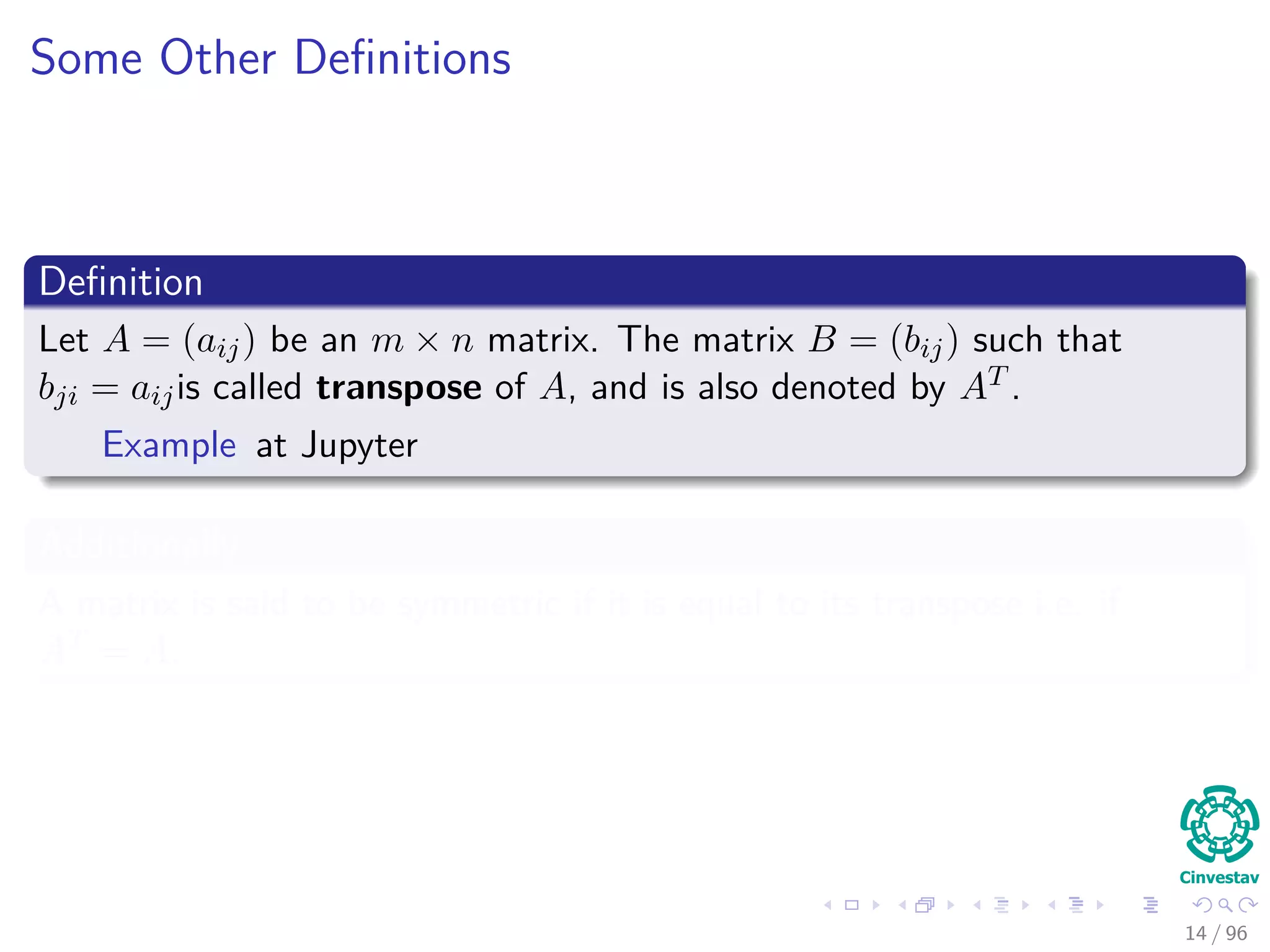 Some Other Deﬁnitions
Deﬁnition
Let A = (aij) be an m × n matrix. The matrix B = (bij) such that
bji = aijis called transpose of A, and is also denoted by AT .
Example at Jupyter
Additionally
A matrix is said to be symmetric if it is equal to its transpose i.e. if
AT = A.
14 / 96
 