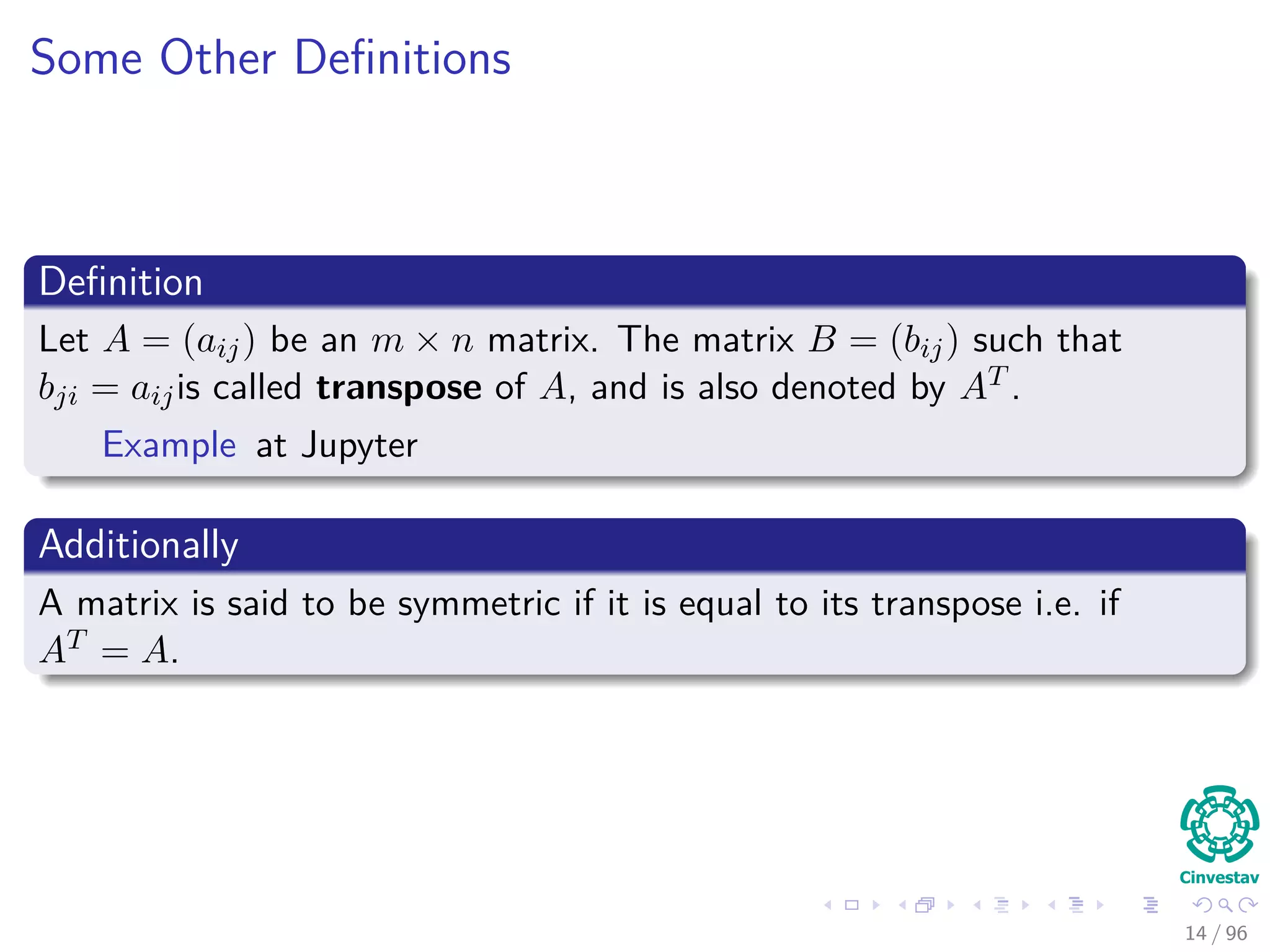 Some Other Deﬁnitions
Deﬁnition
Let A = (aij) be an m × n matrix. The matrix B = (bij) such that
bji = aijis called transpose of A, and is also denoted by AT .
Example at Jupyter
Additionally
A matrix is said to be symmetric if it is equal to its transpose i.e. if
AT = A.
14 / 96
 