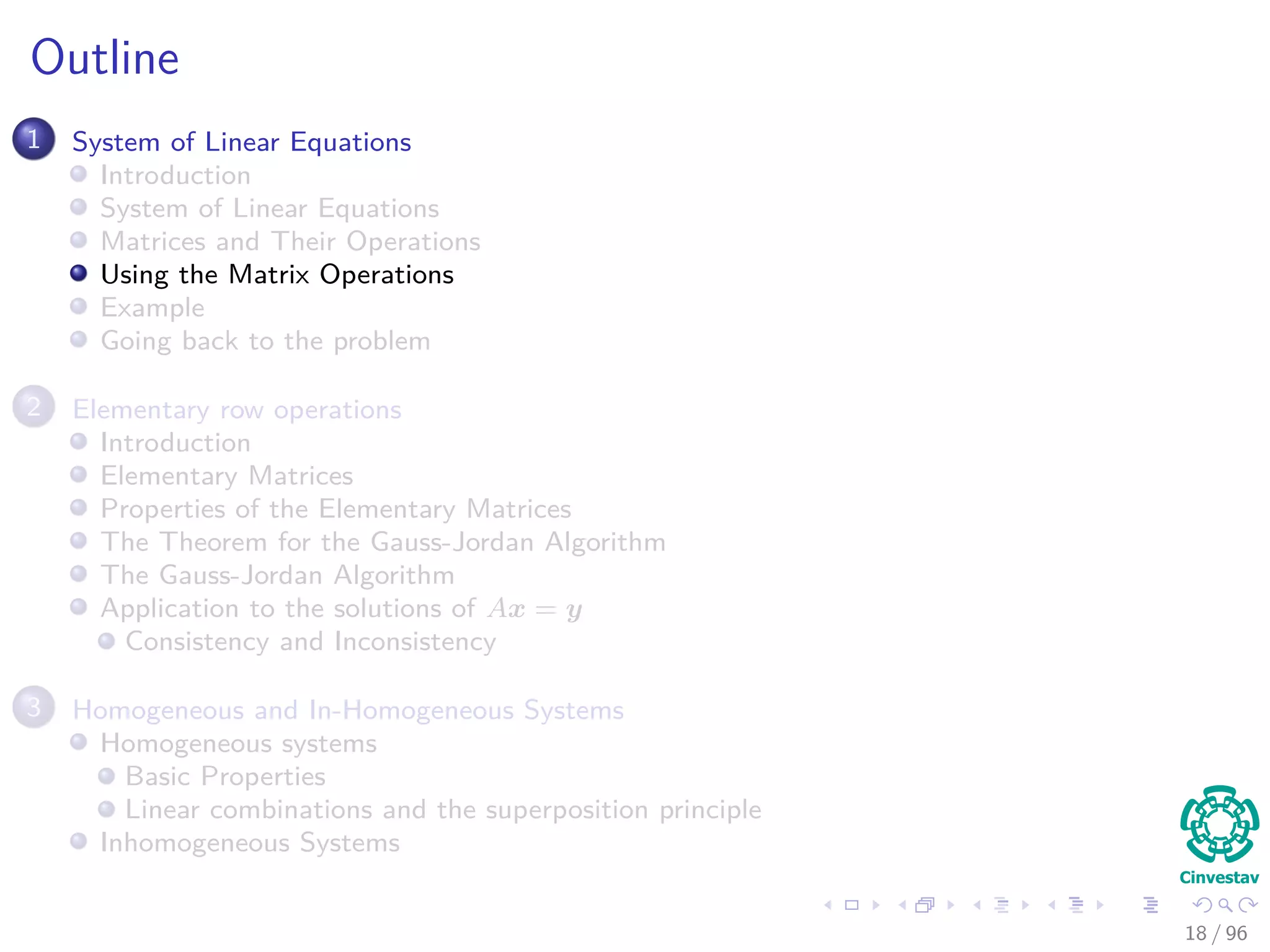 Outline
1 System of Linear Equations
Introduction
System of Linear Equations
Matrices and Their Operations
Using the Matrix Operations
Example
Going back to the problem
2 Elementary row operations
Introduction
Elementary Matrices
Properties of the Elementary Matrices
The Theorem for the Gauss-Jordan Algorithm
The Gauss-Jordan Algorithm
Application to the solutions of Ax = y
Consistency and Inconsistency
3 Homogeneous and In-Homogeneous Systems
Homogeneous systems
Basic Properties
Linear combinations and the superposition principle
Inhomogeneous Systems
18 / 96
 