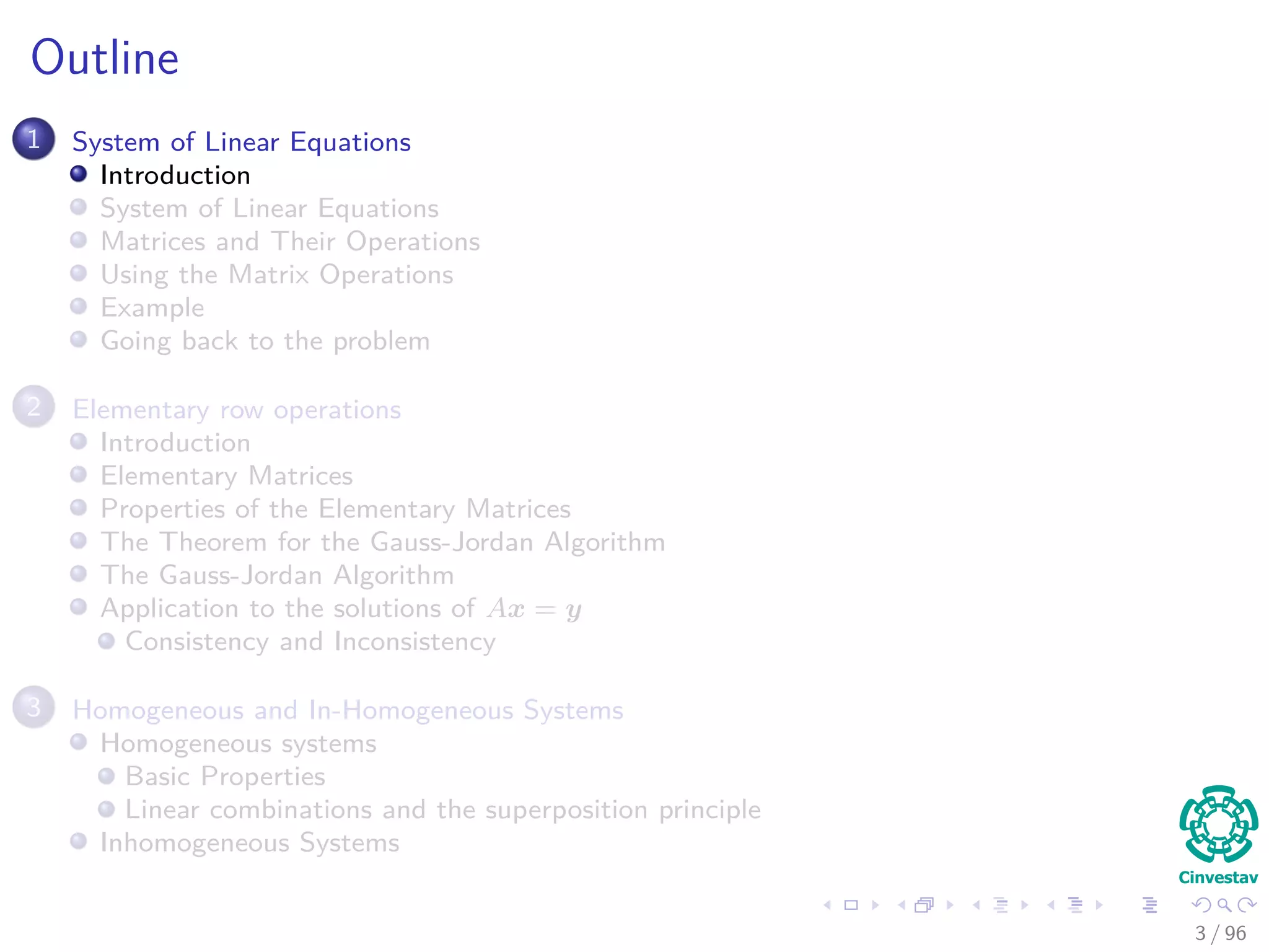 Outline
1 System of Linear Equations
Introduction
System of Linear Equations
Matrices and Their Operations
Using the Matrix Operations
Example
Going back to the problem
2 Elementary row operations
Introduction
Elementary Matrices
Properties of the Elementary Matrices
The Theorem for the Gauss-Jordan Algorithm
The Gauss-Jordan Algorithm
Application to the solutions of Ax = y
Consistency and Inconsistency
3 Homogeneous and In-Homogeneous Systems
Homogeneous systems
Basic Properties
Linear combinations and the superposition principle
Inhomogeneous Systems
3 / 96
 