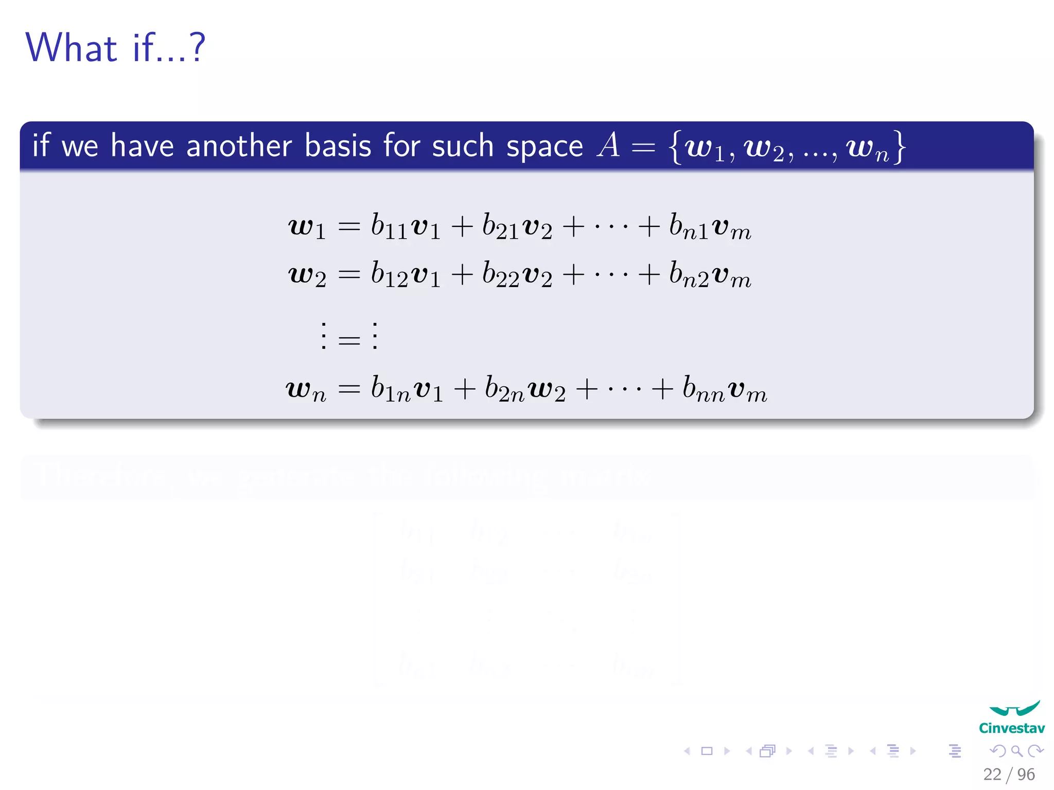 What if...?
if we have another basis for such space A = {w1, w2, ..., wn}
w1 = b11v1 + b21v2 + · · · + bn1vm
w2 = b12v1 + b22v2 + · · · + bn2vm
... =
...
wn = b1nv1 + b2nw2 + · · · + bnnvm
Therefore, we generate the following matrix






b11 b12 · · · b1n
b21 b22 · · · b2n
...
...
...
...
bn1 bn2 · · · bnn






22 / 96
 