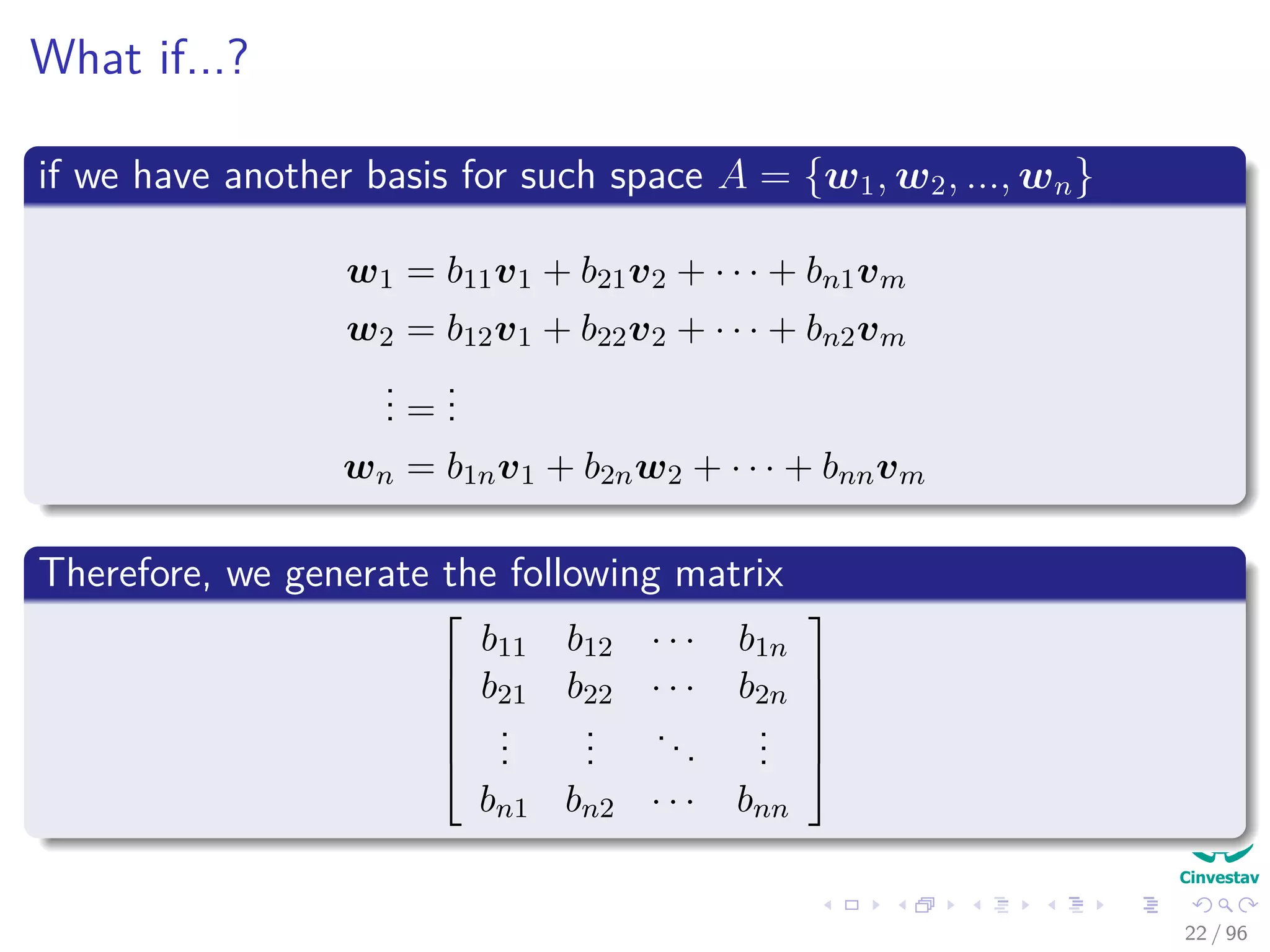 What if...?
if we have another basis for such space A = {w1, w2, ..., wn}
w1 = b11v1 + b21v2 + · · · + bn1vm
w2 = b12v1 + b22v2 + · · · + bn2vm
... =
...
wn = b1nv1 + b2nw2 + · · · + bnnvm
Therefore, we generate the following matrix






b11 b12 · · · b1n
b21 b22 · · · b2n
...
...
...
...
bn1 bn2 · · · bnn






22 / 96
 