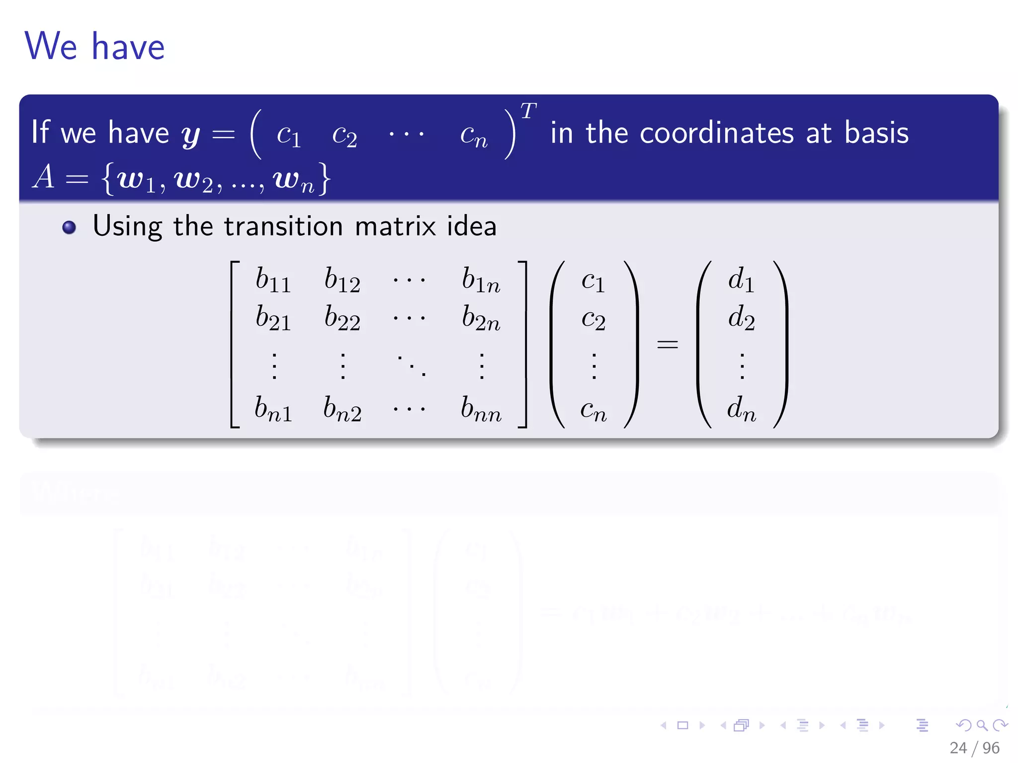 We have
If we have y = c1 c2 · · · cn
T
in the coordinates at basis
A = {w1, w2, ..., wn}
Using the transition matrix idea






b11 b12 · · · b1n
b21 b22 · · · b2n
...
...
...
...
bn1 bn2 · · · bnn












c1
c2
...
cn






=






d1
d2
...
dn






Where






b11 b12 · · · b1n
b21 b22 · · · b2n
...
...
...
...
bn1 bn2 · · · bnn












c1
c2
...
cn






= c1w1 + c2w2 + ... + cnwn
24 / 96
 