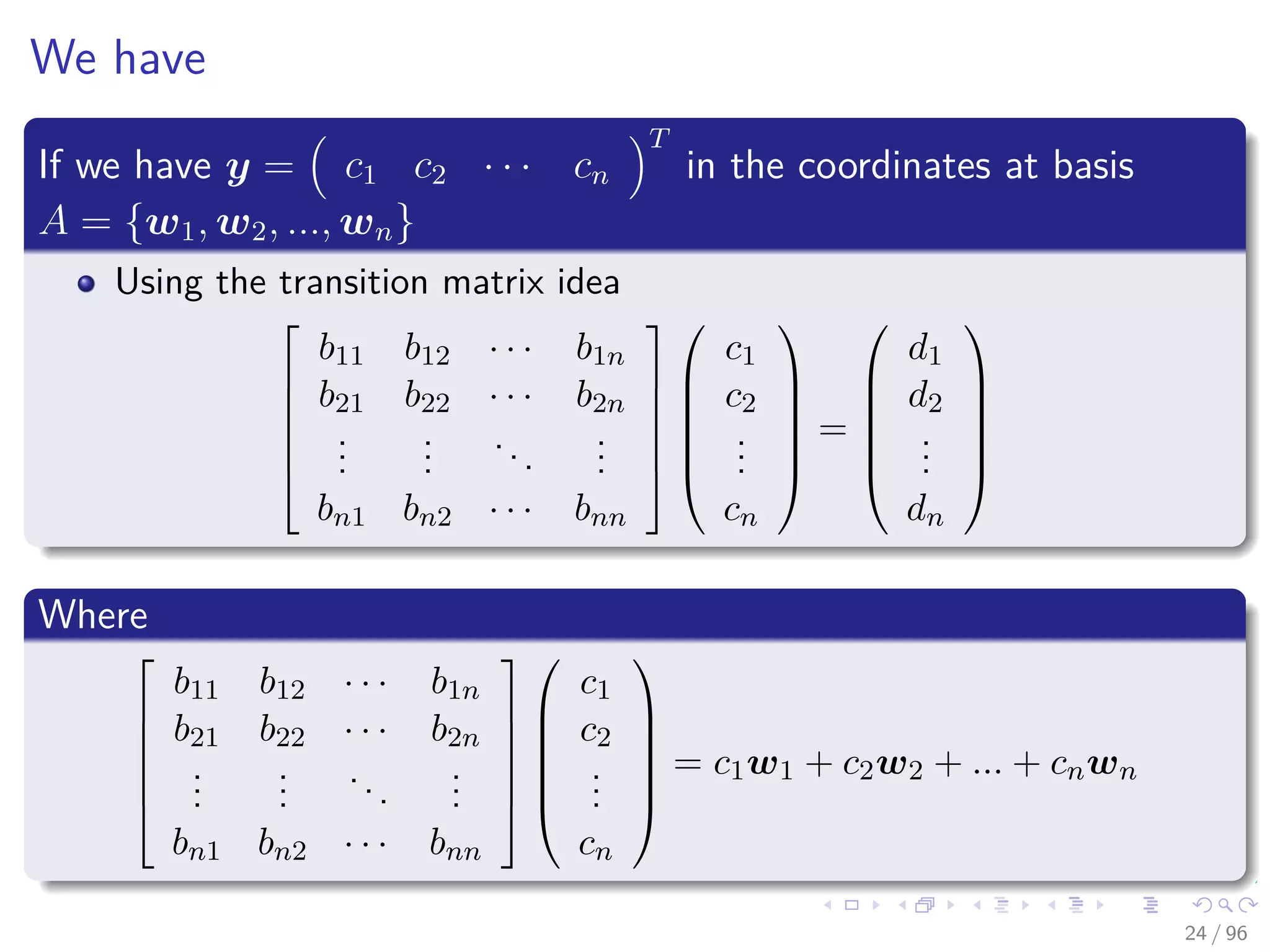 We have
If we have y = c1 c2 · · · cn
T
in the coordinates at basis
A = {w1, w2, ..., wn}
Using the transition matrix idea






b11 b12 · · · b1n
b21 b22 · · · b2n
...
...
...
...
bn1 bn2 · · · bnn












c1
c2
...
cn






=






d1
d2
...
dn






Where






b11 b12 · · · b1n
b21 b22 · · · b2n
...
...
...
...
bn1 bn2 · · · bnn












c1
c2
...
cn






= c1w1 + c2w2 + ... + cnwn
24 / 96
 