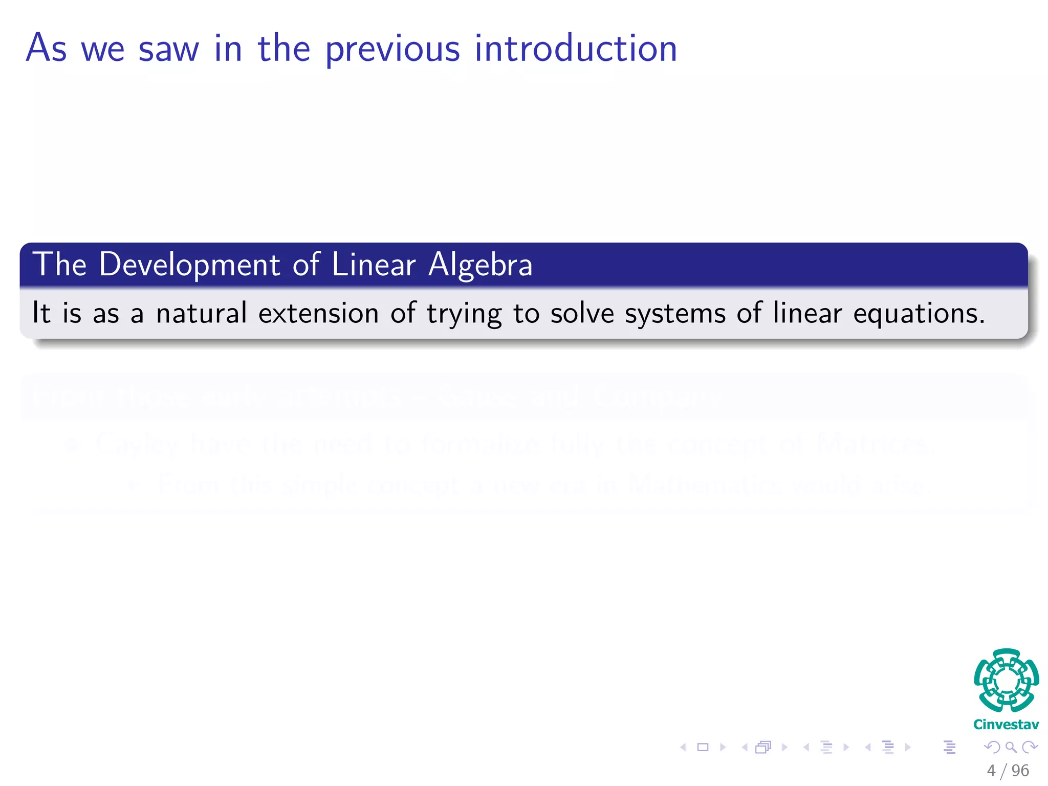 As we saw in the previous introduction
The Development of Linear Algebra
It is as a natural extension of trying to solve systems of linear equations.
From those early attempts - Gauss and Company
Cayley have the need to formalize fully the concept of Matrices,
From this simple concept a new era in Mathematics would arise.
4 / 96
 